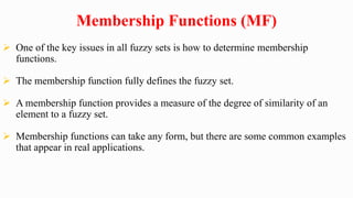 Membership Functions (MF)
 One of the key issues in all fuzzy sets is how to determine membership
functions.
 The membership function fully defines the fuzzy set.
 A membership function provides a measure of the degree of similarity of an
element to a fuzzy set.
 Membership functions can take any form, but there are some common examples
that appear in real applications.
 