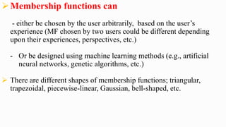 Membership functions can
- either be chosen by the user arbitrarily, based on the user’s
experience (MF chosen by two users could be different depending
upon their experiences, perspectives, etc.)
- Or be designed using machine learning methods (e.g., artificial
neural networks, genetic algorithms, etc.)
 There are different shapes of membership functions; triangular,
trapezoidal, piecewise-linear, Gaussian, bell-shaped, etc.
 
