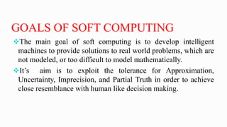 GOALS OF SOFT COMPUTING
The main goal of soft computing is to develop intelligent
machines to provide solutions to real world problems, which are
not modeled, or too difficult to model mathematically.
It’s aim is to exploit the tolerance for Approximation,
Uncertainty, Imprecision, and Partial Truth in order to achieve
close resemblance with human like decision making.
 