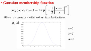• Gaussian membership function
Where c – centre , s - width and m - fuzzification factor
1
( , , , ) exp
2
m
A
x c
x c s m
s

 

 
 
 
 
0 1 2 3 4 5 6 7 8 9 10
0
0.1
0.2
0.3
0.4
0.5
0.6
0.7
0.8
0.9
1
µA(x)
c=5
s=2
m=2
 