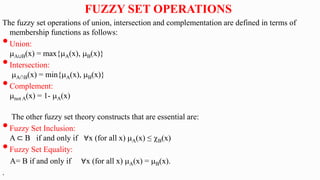 The fuzzy set operations of union, intersection and complementation are defined in terms of
membership functions as follows:
•Union:
A∪B(x) = max{A(x), B(x)}
•Intersection:
A∩B(x) = min{A(x), B(x)}
•Complement:
not A(x) = 1- A(x)
The other fuzzy set theory constructs that are essential are:
•Fuzzy Set Inclusion:
A ⊂ B if and only if ∀x (for all x) A(x) ≤ B(x)
•Fuzzy Set Equality:
A= B if and only if ∀x (for all x) A(x) = B(x).
.
FUZZY SET OPERATIONS
 