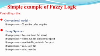 Simple example of Fuzzy Logic
Controlling a fan:
 Conventional model –
if temperature > X, run fan , else stop fan
 Fuzzy System -
if temperature = hot, run fan at full speed
if temperature = warm, run fan at moderate speed
if temperature = comfortable, maintain fan speed
if temperature = cool, slow fan
if temperature = cold, stop fan
 
