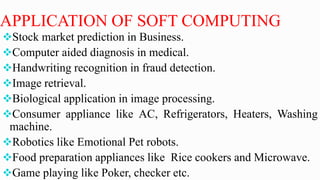 APPLICATION OF SOFT COMPUTING
Stock market prediction in Business.
Computer aided diagnosis in medical.
Handwriting recognition in fraud detection.
Image retrieval.
Biological application in image processing.
Consumer appliance like AC, Refrigerators, Heaters, Washing
machine.
Robotics like Emotional Pet robots.
Food preparation appliances like Rice cookers and Microwave.
Game playing like Poker, checker etc.
 