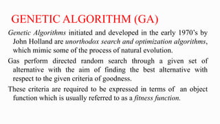 GENETIC ALGORITHM (GA)
Genetic Algorithms initiated and developed in the early 1970’s by
John Holland are unorthodox search and optimization algorithms,
which mimic some of the process of natural evolution.
Gas perform directed random search through a given set of
alternative with the aim of finding the best alternative with
respect to the given criteria of goodness.
These criteria are required to be expressed in terms of an object
function which is usually referred to as a fitness function.
 