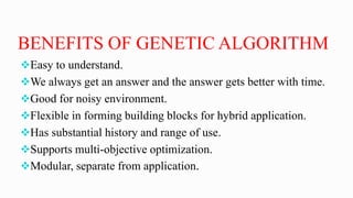 BENEFITS OF GENETIC ALGORITHM
Easy to understand.
We always get an answer and the answer gets better with time.
Good for noisy environment.
Flexible in forming building blocks for hybrid application.
Has substantial history and range of use.
Supports multi-objective optimization.
Modular, separate from application.
 