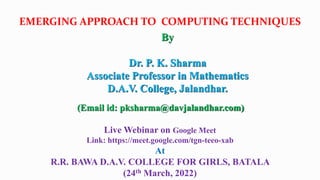 EMERGING APPROACH TO COMPUTING TECHNIQUES
(Email id: pksharma@davjalandhar.com)
Live Webinar on Google Meet
Link: https://meet.google.com/tgn-teeo-xab
At
R.R. BAWA D.A.V. COLLEGE FOR GIRLS, BATALA
(24th March, 2022)
By
Dr. P. K. Sharma
Associate Professor in Mathematics
D.A.V. College, Jalandhar.
 