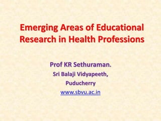 Emerging Areas of Educational
Research in Health Professions
Prof KR Sethuraman.
Sri Balaji Vidyapeeth,
Puducherry
www.sbvu.ac.in
 
