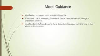 Moral Guidance
 Moral values occupy an important place in our life.
 Some times due to influence of diverse factors students tell lies and indulge in
undesirable practices.
 Moral guidance helps in bringing these students in to proper track and help in their
all round development.
 