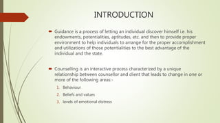 INTRODUCTION
 Guidance is a process of letting an individual discover himself i.e. his
endowments, potentialities, aptitudes, etc. and then to provide proper
environment to help individuals to arrange for the proper accomplishment
and utilizations of those potentialities to the best advantage of the
individual and the state.
 Counselling is an interactive process characterized by a unique
relationship between counsellor and client that leads to change in one or
more of the following areas:-
1. Behaviour
2. Beliefs and values
3. levels of emotional distress
 