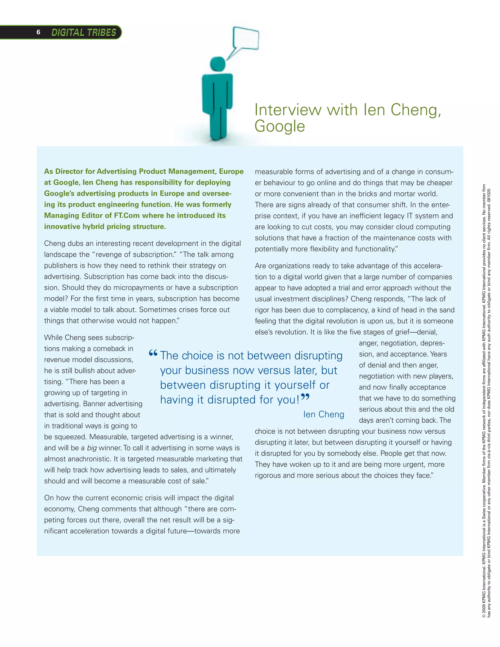 6




                                                                       Interview with Ien Cheng,
                                                                       Google

    As Director for Advertising Product Management, Europe              measurable forms of advertising and of a change in consum-
    at Google, Ien Cheng has responsibility for deploying               er behaviour to go online and do things that may be cheaper




                                                                                                                                            © 2009 KPMG International. KPMG International is a Swiss cooperative. Member firms of the KPMG network of independent firms are affiliated with KPMG International. KPMG International provides no client services. No member firm
                                                                                                                                            has any authority to obligate or bind KPMG International or any other member firm vis-à-vis third parties, nor does KPMG International have any such authority to obligate or bind any member firm. All rights reserved. 081020
    Google’s advertising products in Europe and oversee-                or more convenient than in the bricks and mortar world.
    ing its product engineering function. He was formerly               There are signs already of that consumer shift. In the enter-
    Managing Editor of FT.Com where he introduced its                   prise context, if you have an inefficient legacy IT system and
    innovative hybrid pricing structure.                                are looking to cut costs, you may consider cloud computing
                                                                        solutions that have a fraction of the maintenance costs with
    Cheng dubs an interesting recent development in the digital
                                                                        potentially more flexibility and functionality.
                                                                                                                      ”
    landscape the “revenge of subscription. “The talk among
                                            ”
    publishers is how they need to rethink their strategy on         Are organizations ready to take advantage of this accelera-
    advertising. Subscription has come back into the discus-         tion to a digital world given that a large number of companies
    sion. Should they do micropayments or have a subscription        appear to have adopted a trial and error approach without the
    model? For the first time in years, subscription has become      usual investment disciplines? Cheng responds, “The lack of
    a viable model to talk about. Sometimes crises force out         rigor has been due to complacency, a kind of head in the sand
    things that otherwise would not happen.  ”                       feeling that the digital revolution is upon us, but it is someone
                                                                     else’s revolution. It is like the five stages of grief—denial,
    While Cheng sees subscrip-
                                                                                                           anger, negotiation, depres-
    tions making a comeback in
    revenue model discussions,       “     T
                                            he choice is not between disrupting sion, and acceptance. Years
                                                                                                           of denial and then anger,
    he is still bullish about adver-       your business now versus later, but                             negotiation with new players,
    tising. “There has been a
                                           between disrupting it yourself or                               and now finally acceptance
    growing up of targeting in
    advertising. Banner advertising        having it disrupted for you!               ”                    that we have to do something
                                                                                                           serious about this and the old
    that is sold and thought about                                                    Ien Cheng
                                                                                                           days aren’t coming back. The
    in traditional ways is going to
                                                                     choice is not between disrupting your business now versus
    be squeezed. Measurable, targeted advertising is a winner,
                                                                     disrupting it later, but between disrupting it yourself or having
    and will be a big winner. To call it advertising in some ways is
                                                                     it disrupted for you by somebody else. People get that now.
    almost anachronistic. It is targeted measurable marketing that
                                                                     They have woken up to it and are being more urgent, more
    will help track how advertising leads to sales, and ultimately
                                                                     rigorous and more serious about the choices they face.      ”
    should and will become a measurable cost of sale.     ”

    On how the current economic crisis will impact the digital
    economy, Cheng comments that although “there are com-
    peting forces out there, overall the net result will be a sig-
    nificant acceleration towards a digital future—towards more
 