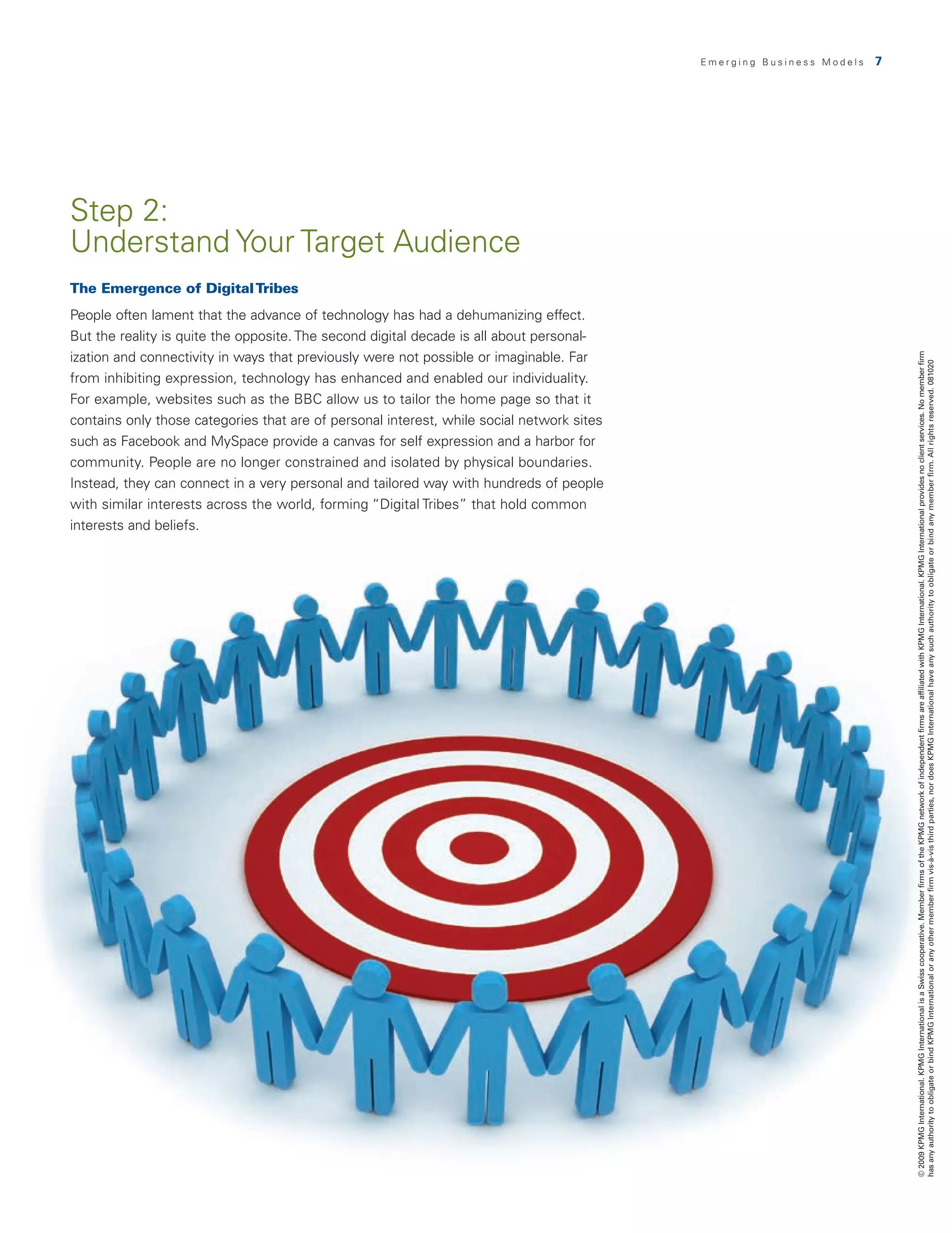 Emerging Business Models   7




Step 2:
Understand Your Target Audience
The Emergence of Digital Tribes
People often lament that the advance of technology has had a dehumanizing effect.
But the reality is quite the opposite. The second digital decade is all about personal-
ization and connectivity in ways that previously were not possible or imaginable. Far




                                                                                                                          © 2009 KPMG International. KPMG International is a Swiss cooperative. Member firms of the KPMG network of independent firms are affiliated with KPMG International. KPMG International provides no client services. No member firm
                                                                                                                          has any authority to obligate or bind KPMG International or any other member firm vis-à-vis third parties, nor does KPMG International have any such authority to obligate or bind any member firm. All rights reserved. 081020
from inhibiting expression, technology has enhanced and enabled our individuality.
For example, websites such as the BBC allow us to tailor the home page so that it
contains only those categories that are of personal interest, while social network sites
such as Facebook and MySpace provide a canvas for self expression and a harbor for
community. People are no longer constrained and isolated by physical boundaries.
Instead, they can connect in a very personal and tailored way with hundreds of people
with similar interests across the world, forming “Digital Tribes” that hold common
interests and beliefs.
 