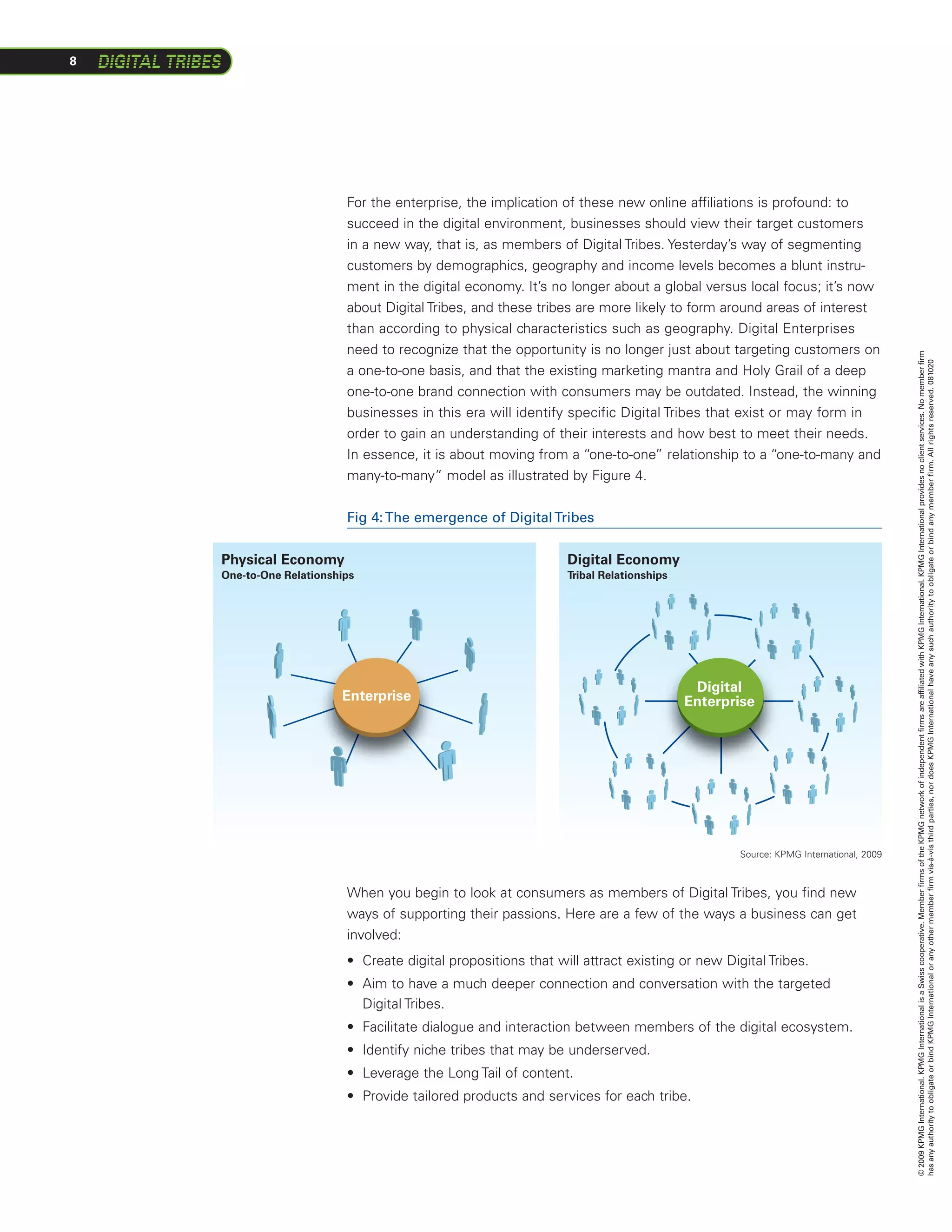 8




                          For the enterprise, the implication of these new online affiliations is profound: to
                          succeed in the digital environment, businesses should view their target customers
                          in a new way, that is, as members of Digital Tribes. Yesterday’s way of segmenting
                          customers by demographics, geography and income levels becomes a blunt instru-
                          ment in the digital economy. It’s no longer about a global versus local focus; it’s now
                          about Digital Tribes, and these tribes are more likely to form around areas of interest
                          than according to physical characteristics such as geography. Digital Enterprises
                          need to recognize that the opportunity is no longer just about targeting customers on




                                                                                                                                     © 2009 KPMG International. KPMG International is a Swiss cooperative. Member firms of the KPMG network of independent firms are affiliated with KPMG International. KPMG International provides no client services. No member firm
                                                                                                                                     has any authority to obligate or bind KPMG International or any other member firm vis-à-vis third parties, nor does KPMG International have any such authority to obligate or bind any member firm. All rights reserved. 081020
                          a one-to-one basis, and that the existing marketing mantra and Holy Grail of a deep
                          one-to-one brand connection with consumers may be outdated. Instead, the winning
                          businesses in this era will identify specific Digital Tribes that exist or may form in
                          order to gain an understanding of their interests and how best to meet their needs.
                          In essence, it is about moving from a “one-to-one” relationship to a “one-to-many and
                          many-to-many” model as illustrated by Figure 4.


                          Fig 4: The emergence of Digital Tribes


    Physical Economy                                                Digital Economy
    One-to-One Relationships                                        Tribal Relationships




                                                                                            Digital
                         Enterprise                                                        Enterprise




                                                                                                  Source: KPMG International, 2009



                          When you begin to look at consumers as members of Digital Tribes, you find new
                          ways of supporting their passions. Here are a few of the ways a business can get
                          involved:
                                             Fig 6: The emergence of Digital Tribes
                          •	 Create digital propositions that will attract existing or new Digital Tribes.
                          •	 Aim to have a much deeper connection and conversation with the targeted
                             Digital Tribes.
                          •	 Facilitate dialogue and interaction between members of the digital ecosystem.
                          •	 Identify niche tribes that may be underserved.
                          •	 Leverage the Long Tail of content.
                          •	 Provide tailored products and services for each tribe.
 