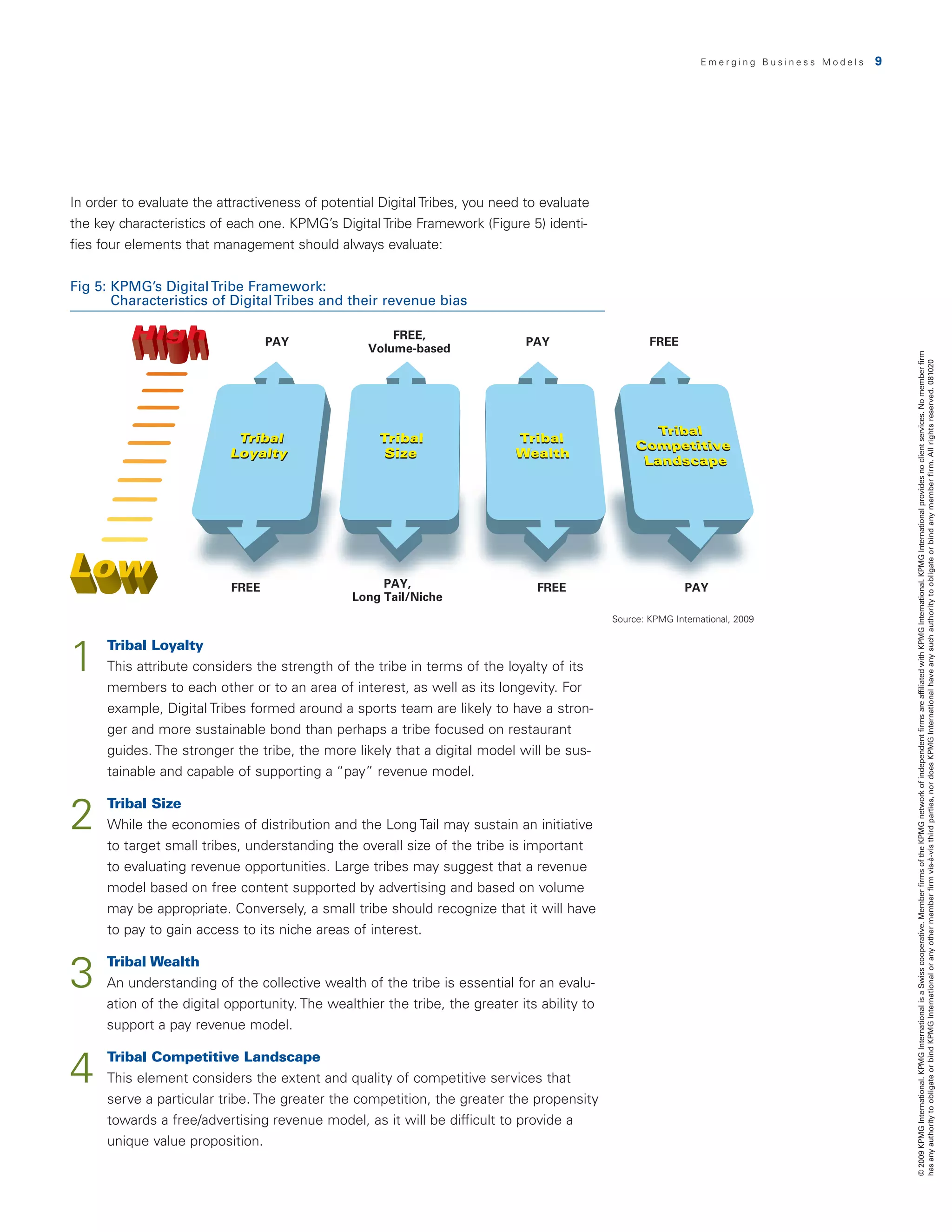 Emerging Business Models   9




In order to evaluate the attractiveness of potential Digital Tribes, you need to evaluate
the	key	characteristics	of	each	one.	KPMG’s	Digital	Tribe	Framework	(Figure	5)	identi-
fies four elements that management should always evaluate:


Fig 5:  PMG’s Digital Tribe Framework:
       K
       Characteristics of Digital Tribes and their revenue bias

                                                       FREE,
                                  PAY                                          PAY                    FREE
                                                   Volume-based




                                                                                                                                                © 2009 KPMG International. KPMG International is a Swiss cooperative. Member firms of the KPMG network of independent firms are affiliated with KPMG International. KPMG International provides no client services. No member firm
                                                                                                                                                has any authority to obligate or bind KPMG International or any other member firm vis-à-vis third parties, nor does KPMG International have any such authority to obligate or bind any member firm. All rights reserved. 081020
                           FREE                      PAY,                       FREE                          PAY
                                                Long Tail/Niche
                                                                                              Source: KPMG International, 2009




1     T
       ribal Loyalty
      This attribute considers the strength of the tribe in terms of the loyalty of its
      members to each other or to an area of interest, as well as its longevity. For
      example, Digital Tribes formed around a sports team are likely to have a stron-
      ger and more sustainable bond than perhaps a tribe focused on restaurant
      guides. The stronger the tribe, the more likely that a digital model will be sus-
      tainable and capable of supporting a “pay” revenue model.


2     Tribal Size
      
      While the economies of distribution and the Long Tail may sustain an initiative
      to target small tribes, understanding the overall size of the tribe is important
      to evaluating revenue opportunities. Large tribes may suggest that a revenue
      model based on free content supported by advertising and based on volume
      may be appropriate. Conversely, a small tribe should recognize that it will have
      to pay to gain access to its niche areas of interest.


3    Tribal Wealth
      
      An understanding of the collective wealth of the tribe is essential for an evalu-
      ation of the digital opportunity. The wealthier the tribe, the greater its ability to
      support a pay revenue model.


4     T
       ribal Competitive Landscape
      This element considers the extent and quality of competitive services that
      serve a particular tribe. The greater the competition, the greater the propensity
      towards a free/advertising revenue model, as it will be difficult to provide a
      unique value proposition.
 