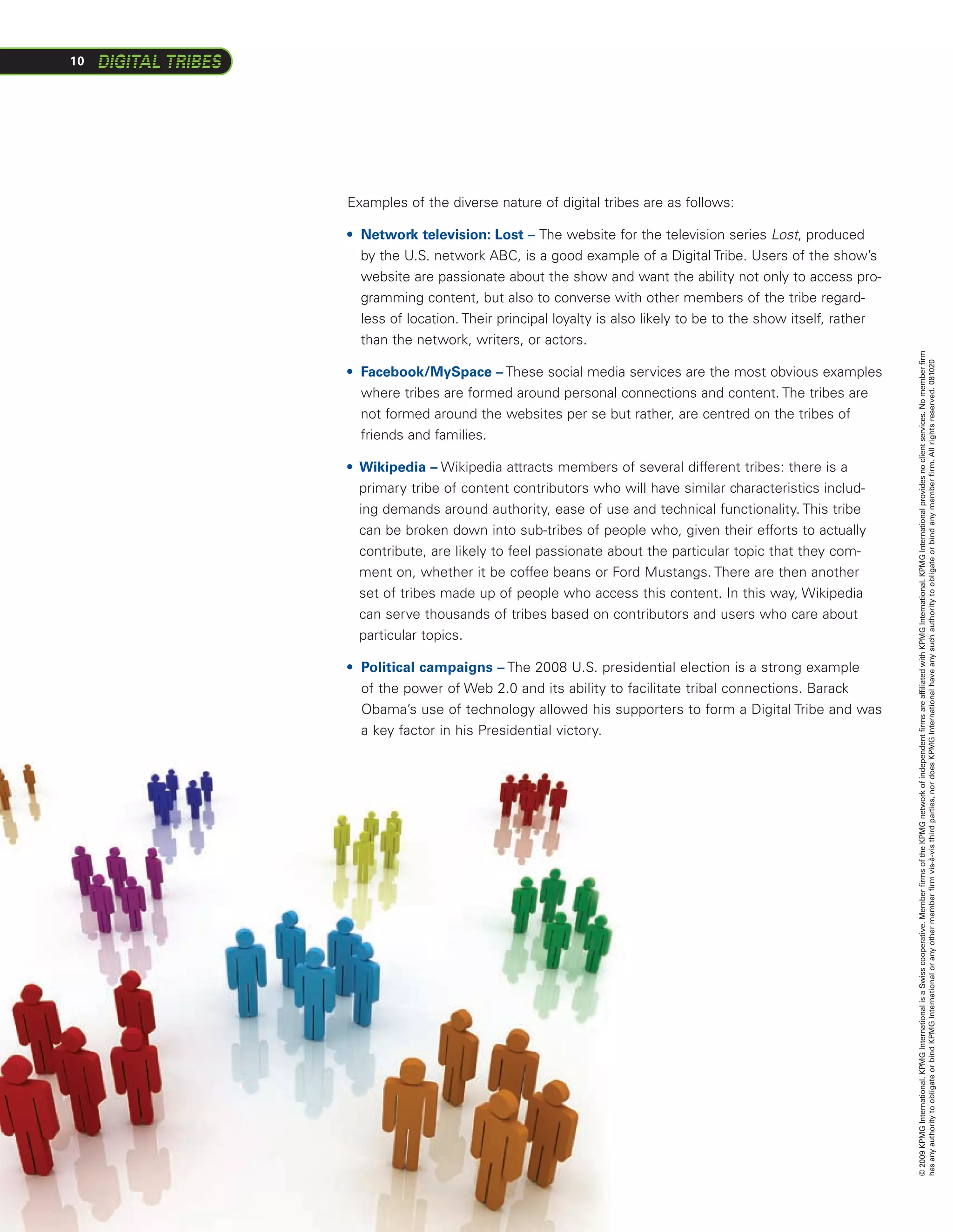 10




     Examples of the diverse nature of digital tribes are as follows:

     •  etwork television: Lost – The website for the television series Lost, produced
       N
       by the U.S. network ABC, is a good example of a Digital Tribe. Users of the show’s
       website are passionate about the show and want the ability not only to access pro-
       gramming content, but also to converse with other members of the tribe regard-
       less of location. Their principal loyalty is also likely to be to the show itself, rather
       than the network, writers, or actors.




                                                                                                   © 2009 KPMG International. KPMG International is a Swiss cooperative. Member firms of the KPMG network of independent firms are affiliated with KPMG International. KPMG International provides no client services. No member firm
                                                                                                   has any authority to obligate or bind KPMG International or any other member firm vis-à-vis third parties, nor does KPMG International have any such authority to obligate or bind any member firm. All rights reserved. 081020
     •  acebook/MySpace – These social media services are the most obvious examples
       F
       where tribes are formed around personal connections and content. The tribes are
       not formed around the websites per se but rather, are centred on the tribes of
       friends and families.

     •  ikipedia – Wikipedia attracts members of several different tribes: there is a
       W
       primary tribe of content contributors who will have similar characteristics includ-
       ing demands around authority, ease of use and technical functionality. This tribe
       can be broken down into sub-tribes of people who, given their efforts to actually
       contribute, are likely to feel passionate about the particular topic that they com-
       ment on, whether it be coffee beans or Ford Mustangs. There are then another
       set of tribes made up of people who access this content. In this way, Wikipedia
       can serve thousands of tribes based on contributors and users who care about
       particular topics.

     •  olitical campaigns – The 2008 U.S. presidential election is a strong example
       P
       of the power of Web 2.0 and its ability to facilitate tribal connections. Barack
       Obama’s use of technology allowed his supporters to form a Digital Tribe and was
       a key factor in his Presidential victory.
 