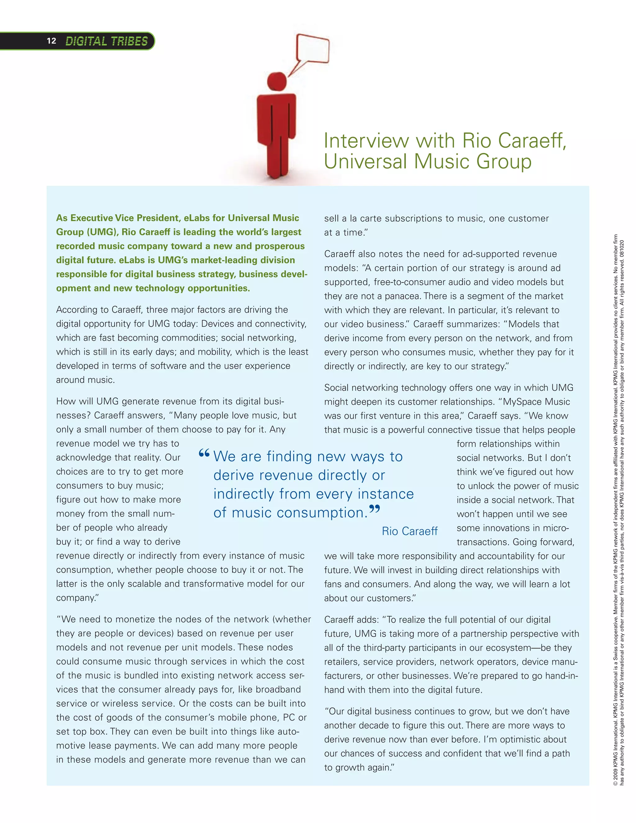 12




                                                                      Interview with Rio Caraeff,
                                                                      Universal Music Group

 As Executive Vice President, eLabs for Universal Music               sell a la carte subscriptions to music, one customer
 Group (UMG), Rio Caraeff is leading the world’s largest              at a time. ”




                                                                                                                                      © 2009 KPMG International. KPMG International is a Swiss cooperative. Member firms of the KPMG network of independent firms are affiliated with KPMG International. KPMG International provides no client services. No member firm
                                                                                                                                      has any authority to obligate or bind KPMG International or any other member firm vis-à-vis third parties, nor does KPMG International have any such authority to obligate or bind any member firm. All rights reserved. 081020
 recorded music company toward a new and prosperous
                                                                      Caraeff also notes the need for ad-supported revenue
 digital future. eLabs is UMG’s market-leading division
                                                                      models: “A certain portion of our strategy is around ad
 responsible for digital business strategy, business devel-
                                                                      supported, free-to-consumer audio and video models but
 opment and new technology opportunities.
                                                                      they are not a panacea. There is a segment of the market
 According to Caraeff, three major factors are driving the            with which they are relevant. In particular, it’s relevant to
 digital opportunity for UMG today: Devices and connectivity,         our video business. Caraeff summarizes: “Models that
                                                                                            ”
 which are fast becoming commodities; social networking,              derive income from every person on the network, and from
 which is still in its early days; and mobility, which is the least   every person who consumes music, whether they pay for it
 developed in terms of software and the user experience               directly or indirectly, are key to our strategy.
                                                                                                                     ”
 around music.
                                                              Social networking technology offers one way in which UMG
 How will UMG generate revenue from its digital busi-         might deepen its customer relationships. “MySpace Music
 nesses? Caraeff answers, “Many people love music, but        was our first venture in this area, Caraeff says. “We know
                                                                                                 ”
 only a small number of them choose to pay for it. Any        that music is a powerful connective tissue that helps people
 revenue model we try has to                                                                    form relationships within
 acknowledge that reality. Our
 choices are to try to get more
                                      “ W
                                         e are finding new ways to                             social networks. But I don’t
                                                                                                think we’ve figured out how
                                        derive revenue directly or
 consumers to buy music;                                                                        to unlock the power of music
 figure out how to make more            indirectly from every instance                          inside a social network. That
 money from the small num-
 ber of people who already
                                        of music consumption.                   ”               won’t happen until we see
                                                                                                some innovations in micro-
                                   					                                     Rio Caraeff
 buy it; or find a way to derive                                                                transactions. Going forward,
 revenue directly or indirectly from every instance of music  we will take more responsibility and accountability for our
 consumption, whether people choose to buy it or not. The     future. We will invest in building direct relationships with
 latter is the only scalable and transformative model for our fans and consumers. And along the way, we will learn a lot
 company.   ”                                                 about our customers.  ”

 “We need to monetize the nodes of the network (whether               Caraeff adds: “To realize the full potential of our digital
 they are people or devices) based on revenue per user                future, UMG is taking more of a partnership perspective with
 models and not revenue per unit models. These nodes                  all of the third-party participants in our ecosystem—be they
 could consume music through services in which the cost               retailers, service providers, network operators, device manu-
 of the music is bundled into existing network access ser-            facturers, or other businesses. We’re prepared to go hand-in-
 vices that the consumer already pays for, like broadband             hand with them into the digital future.
 service or wireless service. Or the costs can be built into
                                                                      “Our digital business continues to grow, but we don’t have
 the cost of goods of the consumer’s mobile phone, PC or
                                                                      another decade to figure this out. There are more ways to
 set top box. They can even be built into things like auto-
                                                                      derive revenue now than ever before. I’m optimistic about
 motive lease payments. We can add many more people
                                                                      our chances of success and confident that we’ll find a path
 in these models and generate more revenue than we can
                                                                      to growth again.”
 