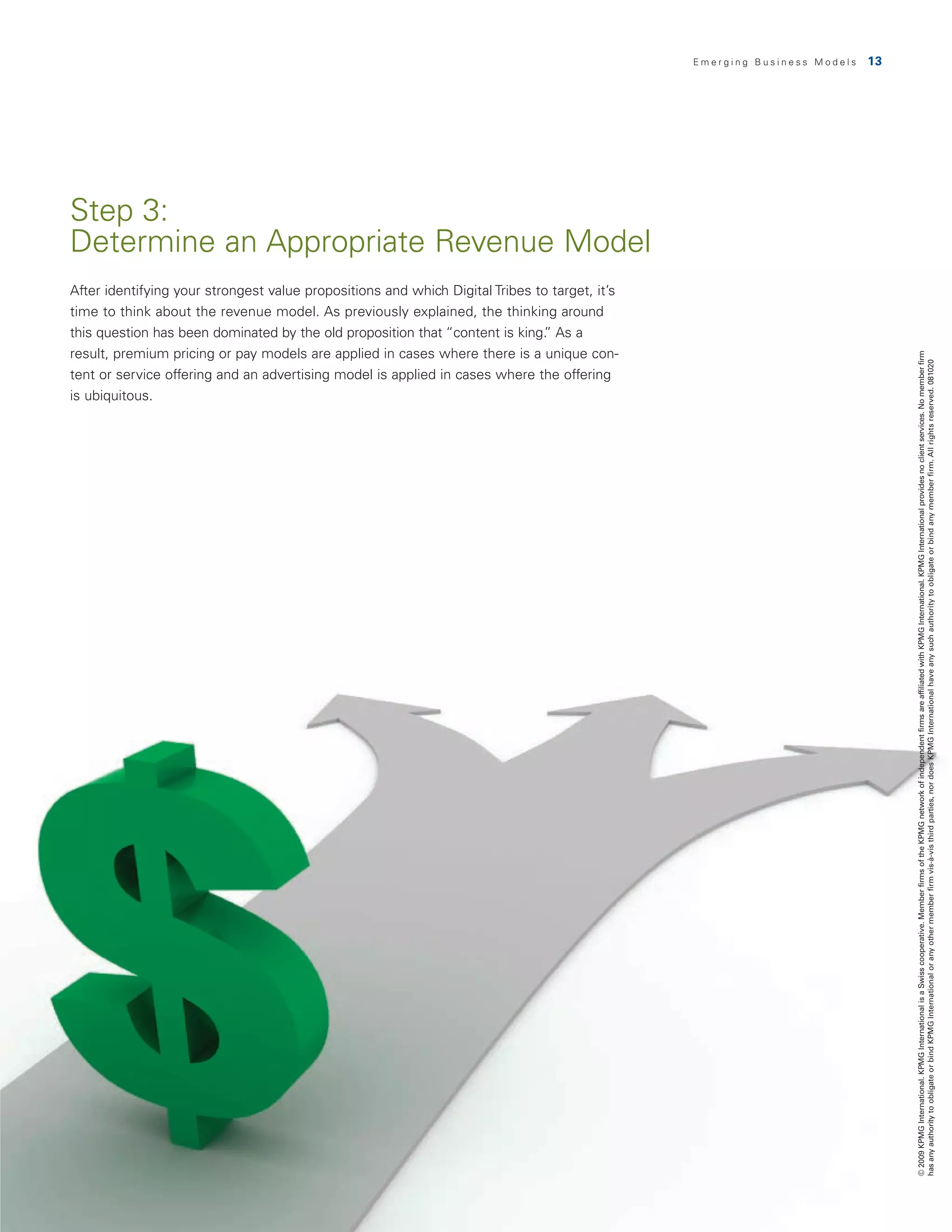 Emerging Business Models   13




Step 3:
Determine an Appropriate Revenue Model
After identifying your strongest value propositions and which Digital Tribes to target, it’s
time to think about the revenue model. As previously explained, the thinking around
this question has been dominated by the old proposition that “content is king. As a
                                                                              ”
result, premium pricing or pay models are applied in cases where there is a unique con-




                                                                                                                               © 2009 KPMG International. KPMG International is a Swiss cooperative. Member firms of the KPMG network of independent firms are affiliated with KPMG International. KPMG International provides no client services. No member firm
                                                                                                                               has any authority to obligate or bind KPMG International or any other member firm vis-à-vis third parties, nor does KPMG International have any such authority to obligate or bind any member firm. All rights reserved. 081020
tent or service offering and an advertising model is applied in cases where the offering
is ubiquitous.
 