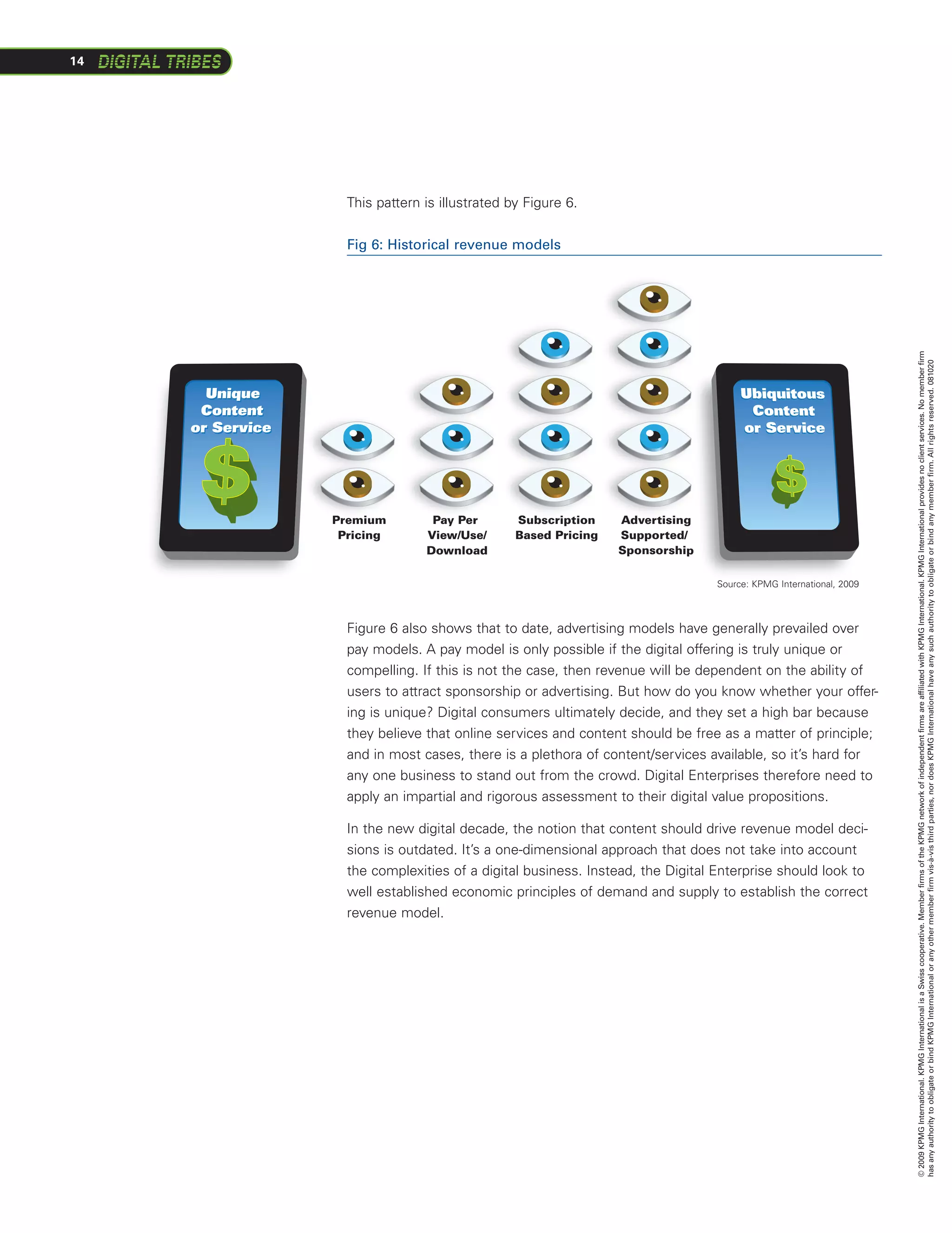 14




       This pattern is illustrated by Figure 6.


       Fig 6: Historical revenue models




                                                                                                       © 2009 KPMG International. KPMG International is a Swiss cooperative. Member firms of the KPMG network of independent firms are affiliated with KPMG International. KPMG International provides no client services. No member firm
                                                                                                       has any authority to obligate or bind KPMG International or any other member firm vis-à-vis third parties, nor does KPMG International have any such authority to obligate or bind any member firm. All rights reserved. 081020
     Premium         Pay Per        Subscription    Advertising
                                                              g
      Pricing       View/Use/       Based Pricing   Supported//
                    Download                        Sponsorshipp

                                                                    Source: KPMG International, 2009


                        Revenue Model
       Figure 6 also shows that to date, advertising models have generally prevailed over
       pay models. A pay model is only possible if the digital offering is truly unique or
       compelling. If this is not the case, then revenue will be dependent on the ability of
       users to attract sponsorship or advertising. But how do you know whether your offer-
       ing is unique? Digital consumers ultimately decide, and they set a high bar because
       they believe that online services and content should be free as a matter of principle;
       and in most cases, there is a plethora of content/services available, so it’s hard for
       any one business to stand out from the crowd. Digital Enterprises therefore need to
       apply an impartial and rigorous assessment to their digital value propositions.

       In the new digital decade, the notion that content should drive revenue model deci-
       sions is outdated. It’s a one-dimensional approach that does not take into account
       the complexities of a digital business. Instead, the Digital Enterprise should look to
       well established economic principles of demand and supply to establish the correct
       revenue model.
 