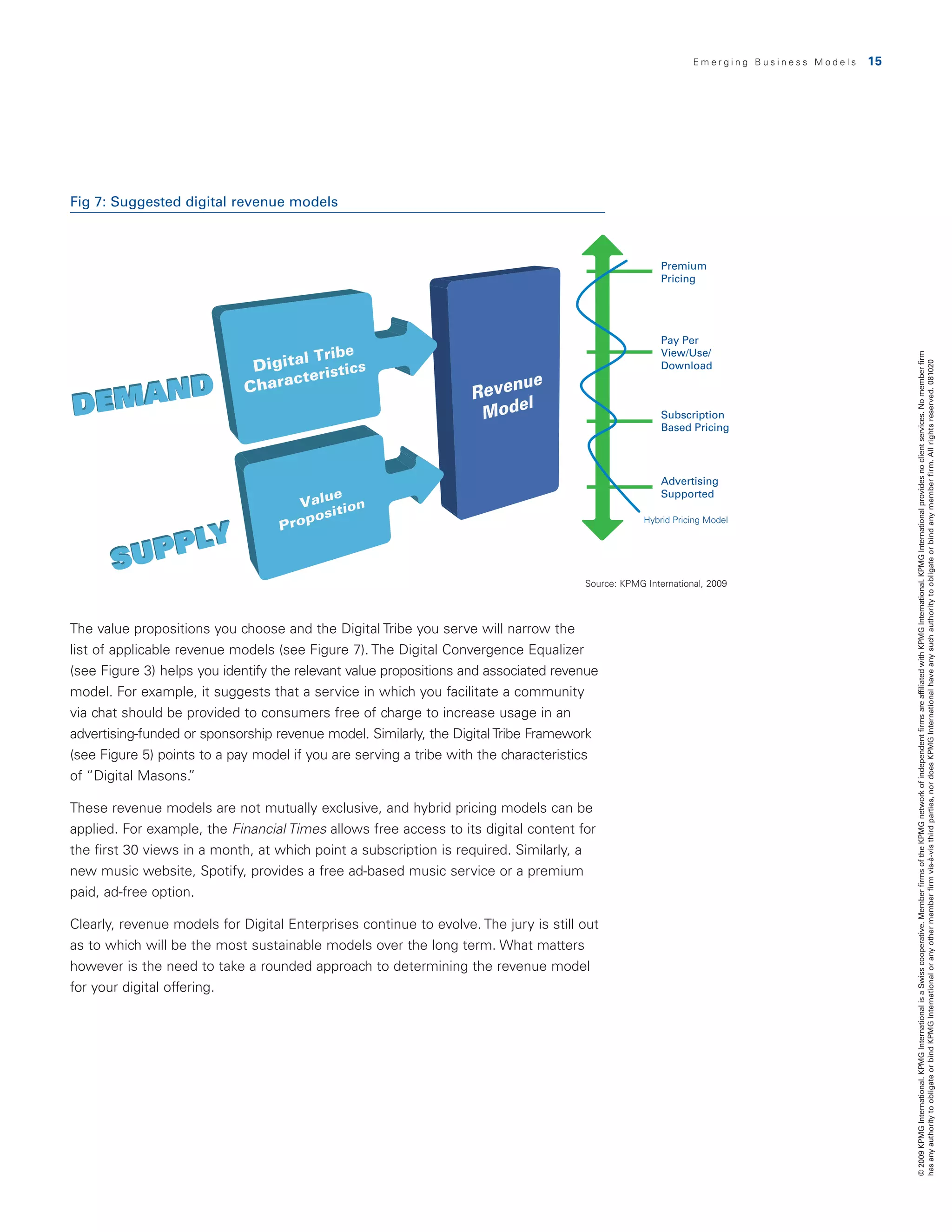 Emerging Business Models   15




Fig 7: Suggested digital revenue models



                                                                                                       Premium
                                                                                                       Pricing




                                                                                                       Pay Per
                                                                                                       View/Use/




                                                                                                                                              © 2009 KPMG International. KPMG International is a Swiss cooperative. Member firms of the KPMG network of independent firms are affiliated with KPMG International. KPMG International provides no client services. No member firm
                                                                                                       Download




                                                                                                                                              has any authority to obligate or bind KPMG International or any other member firm vis-à-vis third parties, nor does KPMG International have any such authority to obligate or bind any member firm. All rights reserved. 081020
                                                                                                       Subscription
                                                                                                       Based Pricing




                                                                                                       Advertising
                                                                                                       Supported

                                                                                                   Hybrid Pricing Model




                                                                                      Source: KPMG International, 2009



The value propositions you choose and the Digital Tribe you serve will narrow the
                                                               Fig. 7
list of applicable revenue models (see Figure 7). The Digital Convergence Equalizer
(see Figure 3) helps you identify the relevant value propositions and associated revenue
model. For example, it suggests that a service in which you facilitate a community
via chat should be provided to consumers free of charge to increase usage in an
advertising-funded or sponsorship revenue model. Similarly, the Digital Tribe Framework
(see Figure 5) points to a pay model if you are serving a tribe with the characteristics
of “Digital Masons.  ”

These revenue models are not mutually exclusive, and hybrid pricing models can be
applied. For example, the Financial Times allows free access to its digital content for
the first 30 views in a month, at which point a subscription is required. Similarly, a
new music website, Spotify, provides a free ad-based music service or a premium
paid, ad-free option.

Clearly, revenue models for Digital Enterprises continue to evolve. The jury is still out
as to which will be the most sustainable models over the long term. What matters
however is the need to take a rounded approach to determining the revenue model
for your digital offering.
 