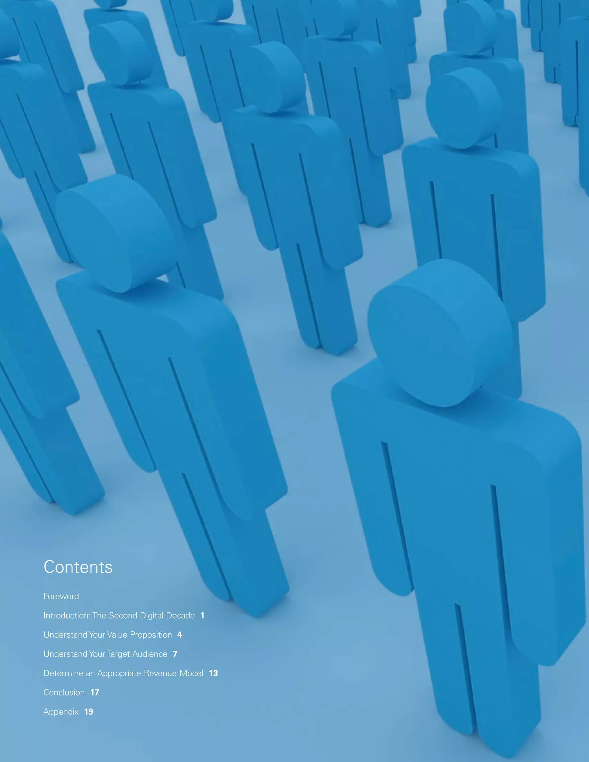 Contents
Foreword

Introduction: The Second Digital Decade 1

Understand Your Value Proposition 4

Understand Your Target Audience 7

Determine an Appropriate Revenue Model 13

Conclusion 17

Appendix 19
 
