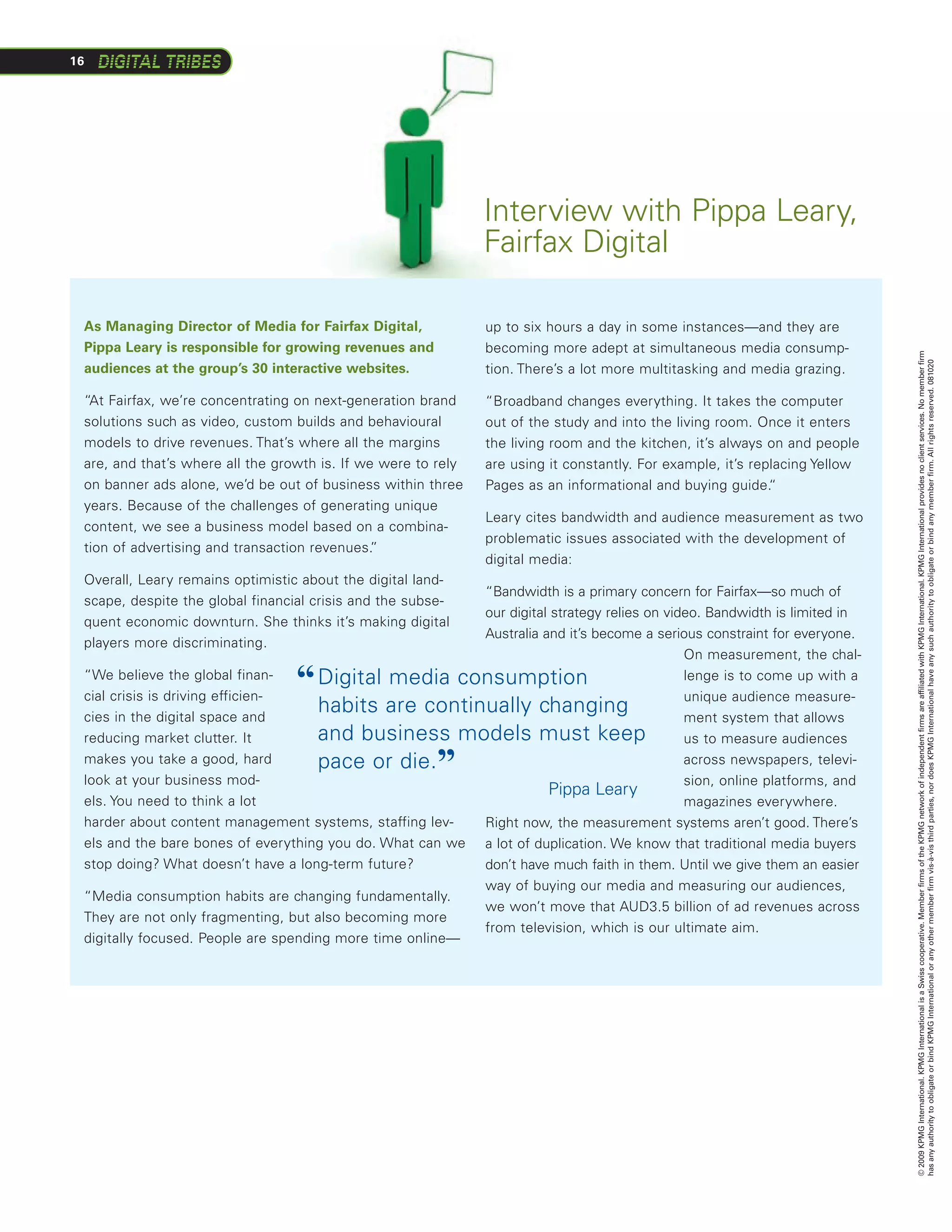 16




                                                               Interview with Pippa Leary,
                                                               Fairfax Digital

 As Managing Director of Media for Fairfax Digital,            up to six hours a day in some instances—and they are
 Pippa Leary is responsible for growing revenues and           becoming more adept at simultaneous media consump-




                                                                                                                             © 2009 KPMG International. KPMG International is a Swiss cooperative. Member firms of the KPMG network of independent firms are affiliated with KPMG International. KPMG International provides no client services. No member firm
                                                                                                                             has any authority to obligate or bind KPMG International or any other member firm vis-à-vis third parties, nor does KPMG International have any such authority to obligate or bind any member firm. All rights reserved. 081020
 audiences at the group’s 30 interactive websites.             tion. There’s a lot more multitasking and media grazing.

 “At Fairfax, we’re concentrating on next-generation brand     “Broadband changes everything. It takes the computer
 solutions such as video, custom builds and behavioural        out of the study and into the living room. Once it enters
 models to drive revenues. That’s where all the margins        the living room and the kitchen, it’s always on and people
 are, and that’s where all the growth is. If we were to rely   are using it constantly. For example, it’s replacing Yellow
 on banner ads alone, we’d be out of business within three     Pages as an informational and buying guide.   “
 years. Because of the challenges of generating unique
                                                               Leary cites bandwidth and audience measurement as two
 content, we see a business model based on a combina-
                                                               problematic issues associated with the development of
 tion of advertising and transaction revenues. ”
                                                               digital media:
 Overall, Leary remains optimistic about the digital land-
                                                          “Bandwidth is a primary concern for Fairfax—so much of
 scape, despite the global financial crisis and the subse-
                                                          our digital strategy relies on video. Bandwidth is limited in
 quent economic downturn. She thinks it’s making digital
                                                          Australia and it’s become a serious constraint for everyone.
 players more discriminating.
                                                                                            On measurement, the chal-
 “We believe the global finan-
 cial crisis is driving efficien-
                                  “ D
                                     igital media consumption                              lenge is to come up with a
                                                                                            unique audience measure-
 cies in the digital space and
                                    habits are continually changing                         ment system that allows
 reducing market clutter. It        and business models must keep                           us to measure audiences
 makes you take a good, hard
                                         ”
                                    pace or die.                                            across newspapers, televi-
 look at your business mod-
 els. You need to think a lot         					                          Pippa Leary
                                                                                            sion, online platforms, and
                                                                                            magazines everywhere.
 harder about content management systems, staffing lev-   Right now, the measurement systems aren’t good. There’s
 els and the bare bones of everything you do. What can we a lot of duplication. We know that traditional media buyers
 stop doing? What doesn’t have a long-term future?        don’t have much faith in them. Until we give them an easier
                                                               way of buying our media and measuring our audiences,
 “Media consumption habits are changing fundamentally.
                                                               we won’t move that AUD3.5 billion of ad revenues across
 They are not only fragmenting, but also becoming more
                                                               from television, which is our ultimate aim.
 digitally focused. People are spending more time online—
 