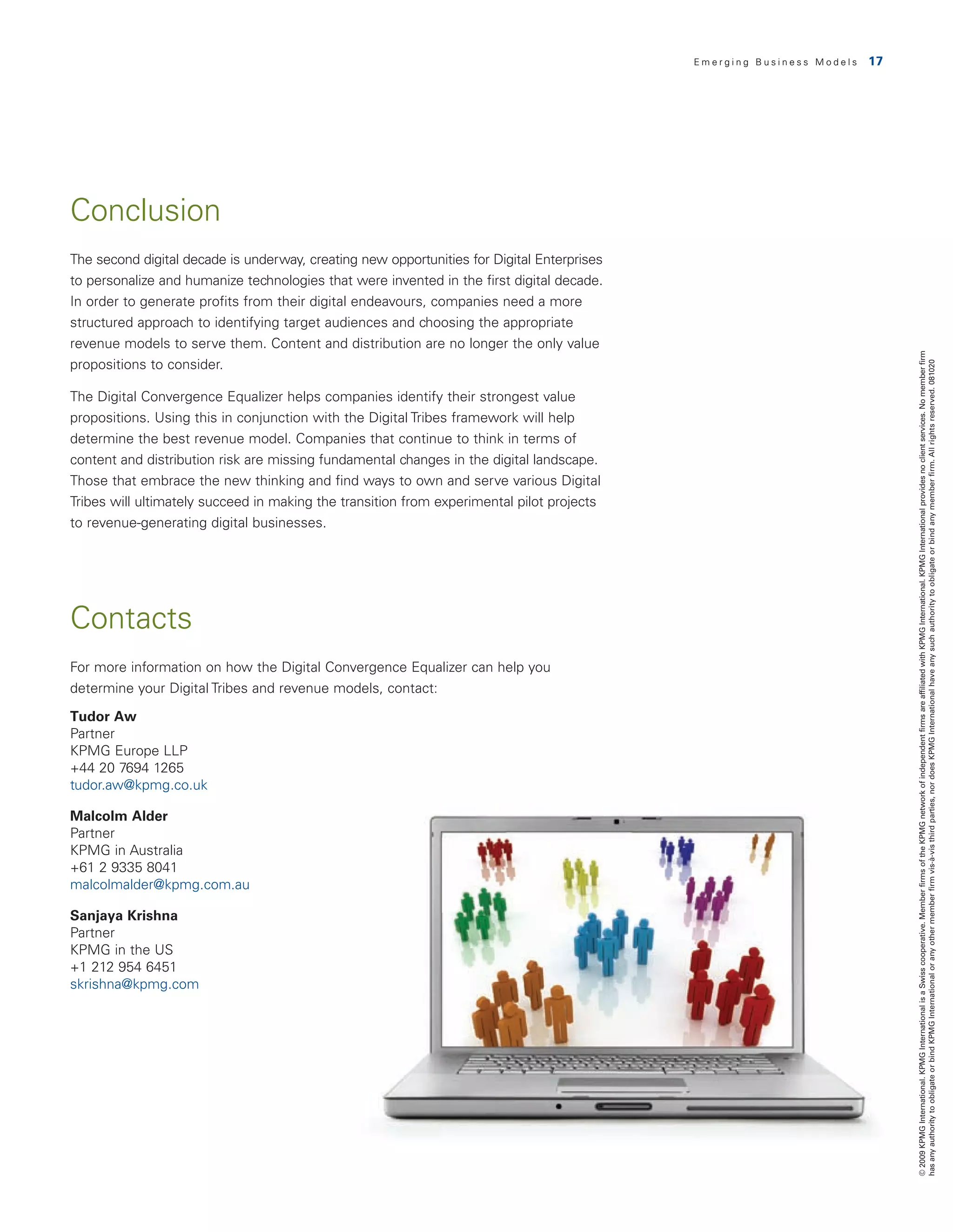 Emerging Business Models   17




Conclusion
The second digital decade is underway, creating new opportunities for Digital Enterprises
to personalize and humanize technologies that were invented in the first digital decade.
In order to generate profits from their digital endeavours, companies need a more
structured approach to identifying target audiences and choosing the appropriate
revenue models to serve them. Content and distribution are no longer the only value




                                                                                                                            © 2009 KPMG International. KPMG International is a Swiss cooperative. Member firms of the KPMG network of independent firms are affiliated with KPMG International. KPMG International provides no client services. No member firm
propositions to consider.




                                                                                                                            has any authority to obligate or bind KPMG International or any other member firm vis-à-vis third parties, nor does KPMG International have any such authority to obligate or bind any member firm. All rights reserved. 081020
The Digital Convergence Equalizer helps companies identify their strongest value
propositions. Using this in conjunction with the Digital Tribes framework will help
determine the best revenue model. Companies that continue to think in terms of
content and distribution risk are missing fundamental changes in the digital landscape.
Those that embrace the new thinking and find ways to own and serve various Digital
Tribes will ultimately succeed in making the transition from experimental pilot projects
to revenue-generating digital businesses.




Contacts
For more information on how the Digital Convergence Equalizer can help you
determine your Digital Tribes and revenue models, contact:

Tudor Aw
Partner
KPMG Europe LLP
+44 20 7694 1265
tudor.aw@kpmg.co.uk

Malcolm Alder
Partner
KPMG in Australia
+61 2 9335 8041
malcolmalder@kpmg.com.au

Sanjaya Krishna
Partner
KPMG in the US
+1 212 954 6451
skrishna@kpmg.com
 