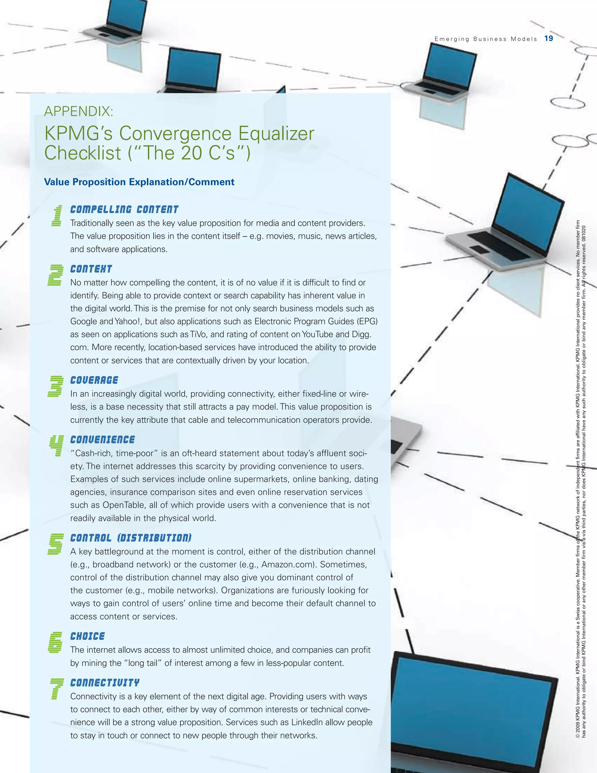 Emerging Business Models   19




APPENDIX:
KPMG’s Convergence Equalizer
Checklist (“The 20 C’s”)
Value Proposition Explanation/Comment



 1
   	Compelling Content
      T
       raditionally seen as the key value proposition for media and content providers.




                                                                                                                               © 2009 KPMG International. KPMG International is a Swiss cooperative. Member firms of the KPMG network of independent firms are affiliated with KPMG International. KPMG International provides no client services. No member firm
                                                                                                                               has any authority to obligate or bind KPMG International or any other member firm vis-à-vis third parties, nor does KPMG International have any such authority to obligate or bind any member firm. All rights reserved. 081020
      The value proposition lies in the content itself – e.g. movies, music, news articles,
      and software applications.


2
     	Context
      N
       o matter how compelling the content, it is of no value if it is difficult to find or
      identify. Being able to provide context or search capability has inherent value in
      the digital world. This is the premise for not only search business models such as
      Google and Yahoo!, but also applications such as Electronic Program Guides (EPG)
      as seen on applications such as TiVo, and rating of content on YouTube and Digg.
      com. More recently, location-based services have introduced the ability to provide
      content or services that are contextually driven by your location.


3
     	Coverage
      In an increasingly digital world, providing connectivity, either fixed-line or wire-
      less, is a base necessity that still attracts a pay model. This value proposition is
      currently the key attribute that cable and telecommunication operators provide.


4
     	Convenience
      “Cash-rich, time-poor” is an oft-heard statement about today’s affluent soci-
      ety. The internet addresses this scarcity by providing convenience to users.
      Examples of such services include online supermarkets, online banking, dating
      agencies, insurance comparison sites and even online reservation services
      such as OpenTable, all of which provide users with a convenience that is not
      readily available in the physical world.


5
     	Control (distribution)
      A key battleground at the moment is control, either of the distribution channel
      (e.g., broadband network) or the customer (e.g., Amazon.com). Sometimes,
      control of the distribution channel may also give you dominant control of
      the customer (e.g., mobile networks). Organizations are furiously looking for
      ways to gain control of users’ online time and become their default channel to
      access content or services.


6
     	Choice
      T
       he internet allows access to almost unlimited choice, and companies can profit
      by mining the “long tail” of interest among a few in less-popular content.


7
     	Connectivity
      C
       onnectivity is a key element of the next digital age. Providing users with ways
      to connect to each other, either by way of common interests or technical conve-
      nience will be a strong value proposition. Services such as LinkedIn allow people
      to stay in touch or connect to new people through their networks.
 