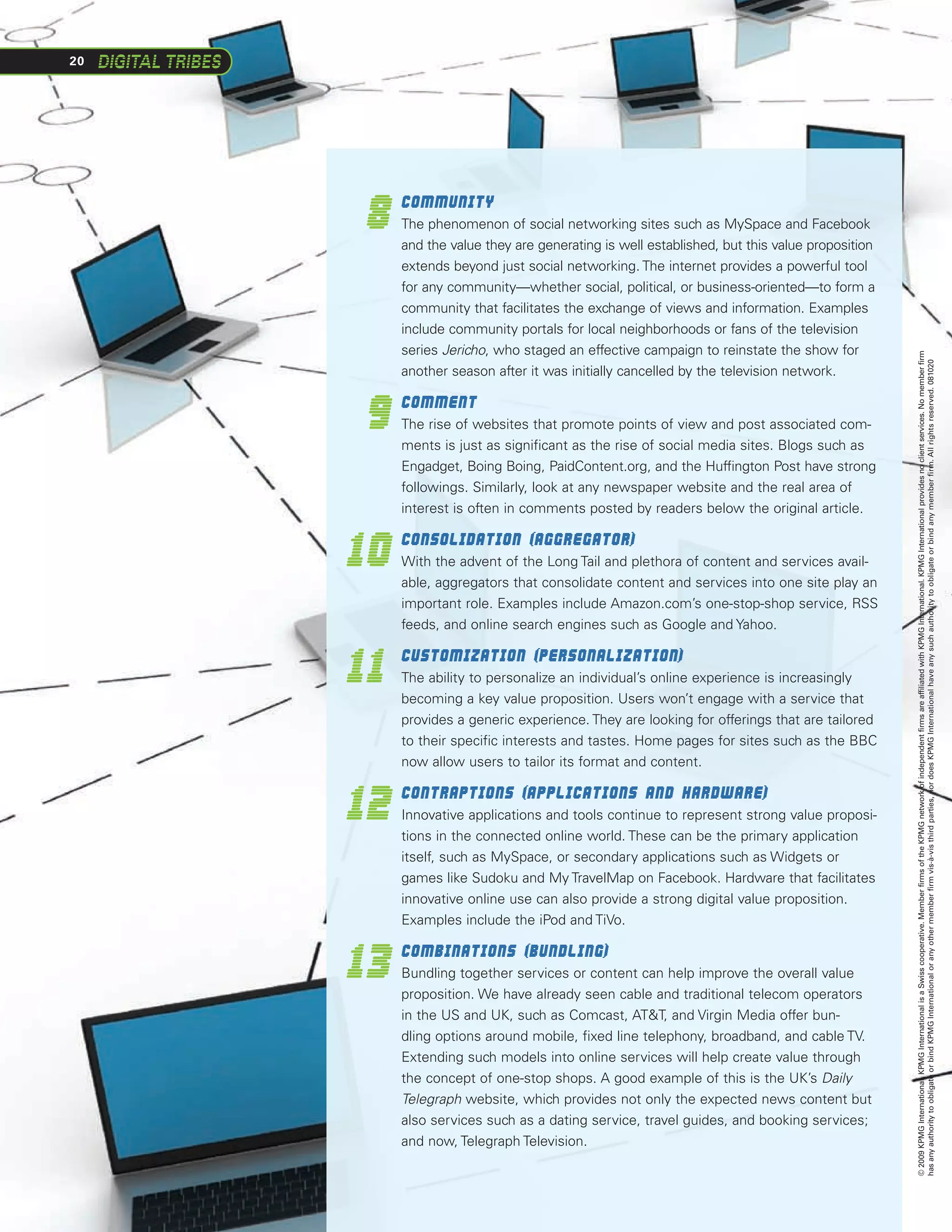 20




     8
          	Community
          The phenomenon of social networking sites such as MySpace and Facebook
          and the value they are generating is well established, but this value proposition
          extends beyond just social networking. The internet provides a powerful tool
          for any community—whether social, political, or business-oriented—to form a
          community that facilitates the exchange of views and information. Examples
          include community portals for local neighborhoods or fans of the television
          series Jericho, who staged an effective campaign to reinstate the show for




                                                                                              © 2009 KPMG International. KPMG International is a Swiss cooperative. Member firms of the KPMG network of independent firms are affiliated with KPMG International. KPMG International provides no client services. No member firm
                                                                                              has any authority to obligate or bind KPMG International or any other member firm vis-à-vis third parties, nor does KPMG International have any such authority to obligate or bind any member firm. All rights reserved. 081020
          another season after it was initially cancelled by the television network.


     9
          	Comment
          The rise of websites that promote points of view and post associated com-
          ments is just as significant as the rise of social media sites. Blogs such as
          Engadget, Boing Boing, PaidContent.org, and the Huffington Post have strong
          followings. Similarly, look at any newspaper website and the real area of
          interest is often in comments posted by readers below the original article.


     10
          	Consolidation (aggregator)
          With the advent of the Long Tail and plethora of content and services avail-
          able, aggregators that consolidate content and services into one site play an
          important role. Examples include Amazon.com’s one-stop-shop service, RSS
          feeds, and online search engines such as Google and Yahoo.


     11
      	 Customization (personalization)
          The ability to personalize an individual’s online experience is increasingly
          becoming a key value proposition. Users won’t engage with a service that
          provides a generic experience. They are looking for offerings that are tailored
          to their specific interests and tastes. Home pages for sites such as the BBC
          now allow users to tailor its format and content.


     12
          	Contraptions (applications and hardware)
          Innovative applications and tools continue to represent strong value proposi-
          tions in the connected online world. These can be the primary application
          itself, such as MySpace, or secondary applications such as Widgets or
          games like Sudoku and My TravelMap on Facebook. Hardware that facilitates
          innovative online use can also provide a strong digital value proposition.
          Examples include the iPod and TiVo.


     13
          	Combinations (bundling)
          Bundling together services or content can help improve the overall value
          proposition. We have already seen cable and traditional telecom operators
          in the US and UK, such as Comcast, ATT, and Virgin Media offer bun-
          dling options around mobile, fixed line telephony, broadband, and cable TV.
          Extending such models into online services will help create value through
          the concept of one-stop shops. A good example of this is the UK’s Daily
          Telegraph website, which provides not only the expected news content but
          also services such as a dating service, travel guides, and booking services;
          and now, Telegraph Television.
 