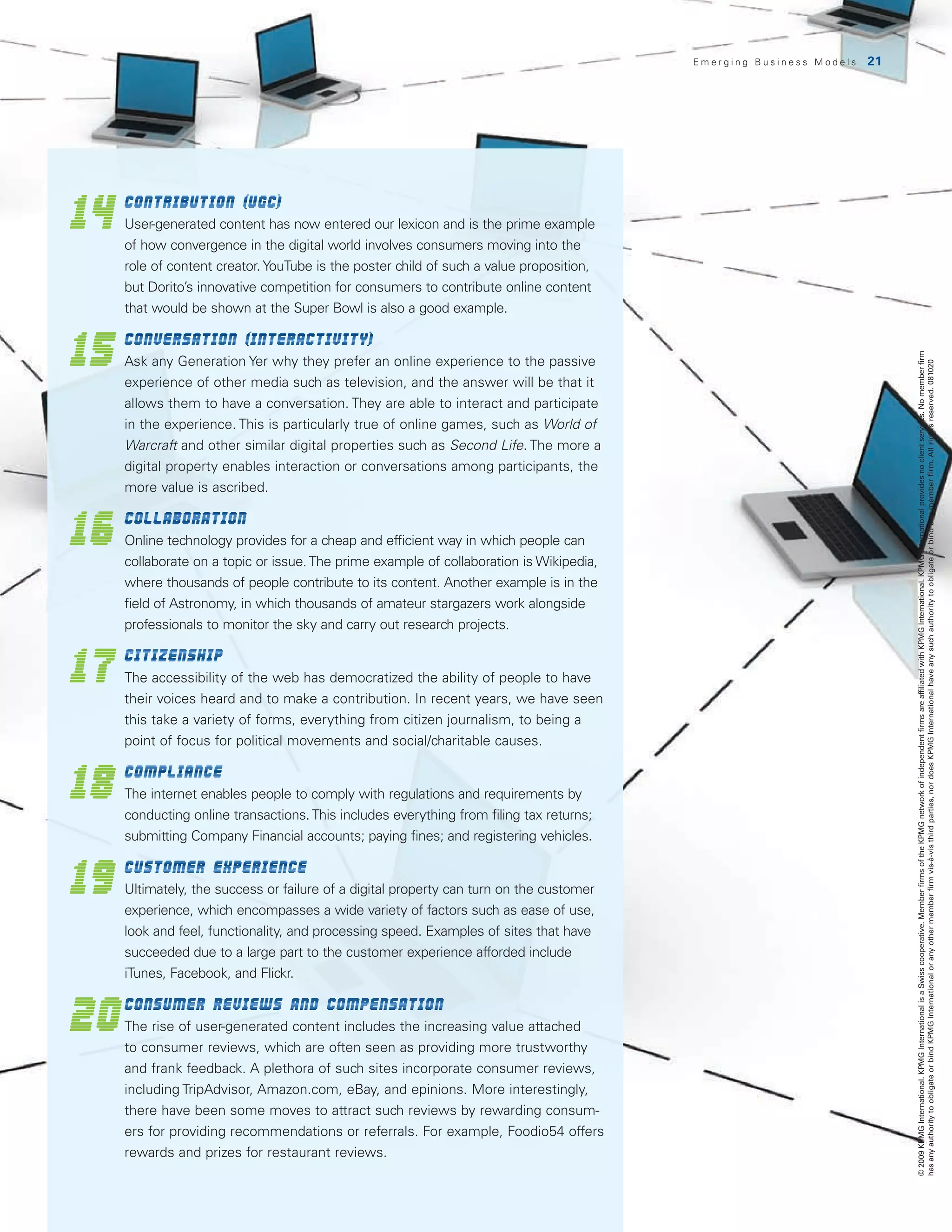 Emerging Business Models   21




14
 	Contribution (UGC)
     U
      ser-generated content has now entered our lexicon and is the prime example
     of how convergence in the digital world involves consumers moving into the
     role of content creator. YouTube is the poster child of such a value proposition,
     but Dorito’s innovative competition for consumers to contribute online content
     that would be shown at the Super Bowl is also a good example.


15
 	Conversation (interactivity)




                                                                                                                          © 2009 KPMG International. KPMG International is a Swiss cooperative. Member firms of the KPMG network of independent firms are affiliated with KPMG International. KPMG International provides no client services. No member firm
     A
      sk any Generation Yer why they prefer an online experience to the passive




                                                                                                                          has any authority to obligate or bind KPMG International or any other member firm vis-à-vis third parties, nor does KPMG International have any such authority to obligate or bind any member firm. All rights reserved. 081020
     experience of other media such as television, and the answer will be that it
     allows them to have a conversation. They are able to interact and participate
     in the experience. This is particularly true of online games, such as World of
     Warcraft and other similar digital properties such as Second Life. The more a
     digital property enables interaction or conversations among participants, the
     more value is ascribed.


16
 	Collaboration
     O
      nline technology provides for a cheap and efficient way in which people can
     collaborate on a topic or issue. The prime example of collaboration is Wikipedia,
     where thousands of people contribute to its content. Another example is in the
     field of Astronomy, in which thousands of amateur stargazers work alongside
     professionals to monitor the sky and carry out research projects.


17
 	Citizenship
     The accessibility of the web has democratized the ability of people to have
     their voices heard and to make a contribution. In recent years, we have seen
     this take a variety of forms, everything from citizen journalism, to being a
     point of focus for political movements and social/charitable causes.


18
 	Compliance
     T
      he internet enables people to comply with regulations and requirements by
     conducting online transactions. This includes everything from filing tax returns;
     submitting Company Financial accounts; paying fines; and registering vehicles.


19
 	Customer Experience
     U
      ltimately, the success or failure of a digital property can turn on the customer
     experience, which encompasses a wide variety of factors such as ease of use,
     look and feel, functionality, and processing speed. Examples of sites that have
     succeeded due to a large part to the customer experience afforded include
     iTunes, Facebook, and Flickr.


20
     	
     Consumer reviews and compensation
     The rise of user-generated content includes the increasing value attached
     to consumer reviews, which are often seen as providing more trustworthy
     and frank feedback. A plethora of such sites incorporate consumer reviews,
     including TripAdvisor, Amazon.com, eBay, and epinions. More interestingly,
     there have been some moves to attract such reviews by rewarding consum-
     ers for providing recommendations or referrals. For example, Foodio54 offers
     rewards and prizes for restaurant reviews.
 