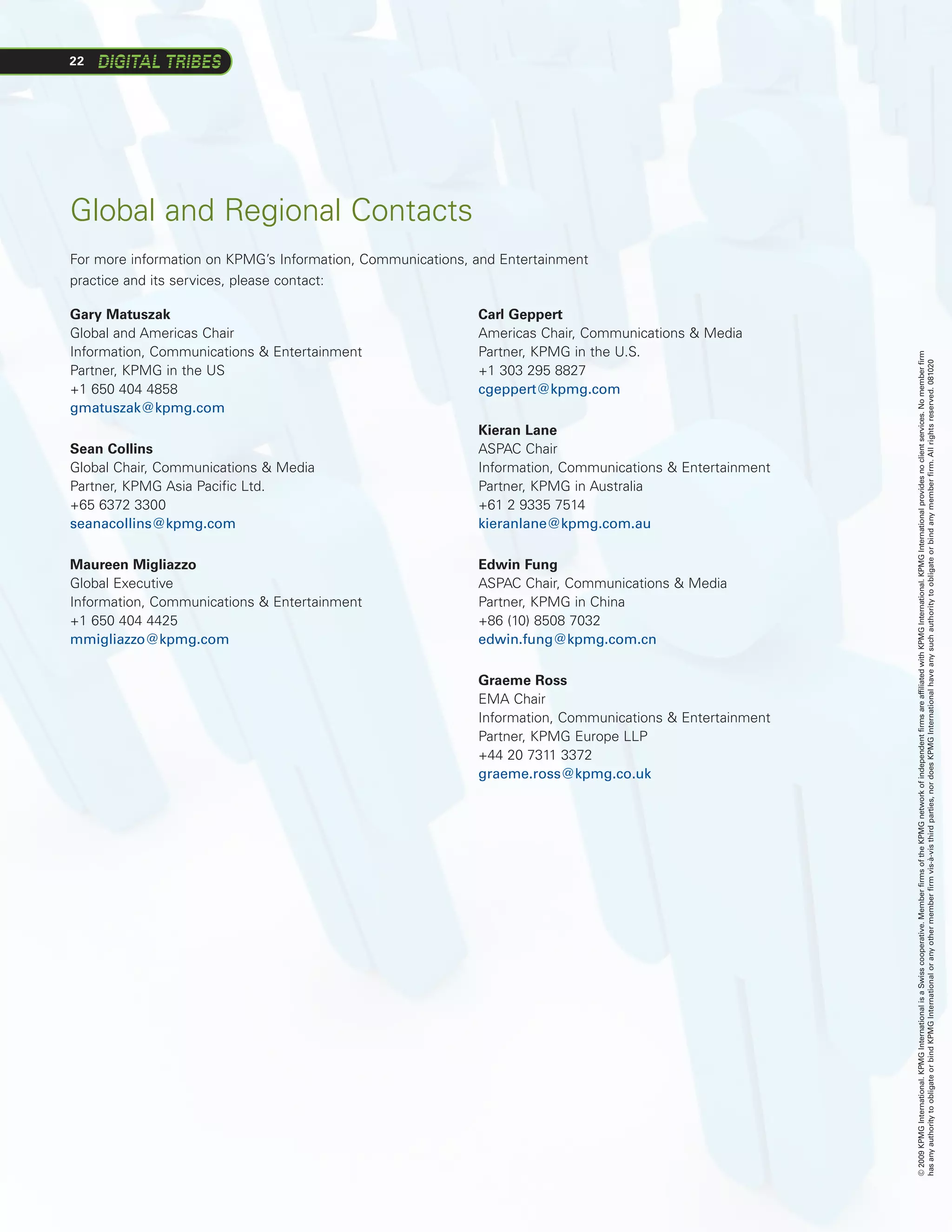 22




Global and Regional Contacts
For more information on KPMG’s Information, Communications, and Entertainment
practice and its services, please contact:

Gary Matuszak                                               Carl Geppert
Global and Americas Chair                                   Americas Chair, Communications  Media
Information, Communications  Entertainment                 Partner, KPMG in the U.S.




                                                                                                          © 2009 KPMG International. KPMG International is a Swiss cooperative. Member firms of the KPMG network of independent firms are affiliated with KPMG International. KPMG International provides no client services. No member firm
                                                                                                          has any authority to obligate or bind KPMG International or any other member firm vis-à-vis third parties, nor does KPMG International have any such authority to obligate or bind any member firm. All rights reserved. 081020
Partner, KPMG in the US                                     +1	303	295	8827
+1 650 404 4858                                             cgeppert@kpmg.com
gmatuszak@kpmg.com
                                                            Kieran Lane
Sean Collins                                                ASPAC Chair
Global Chair, Communications  Media                        Information, Communications  Entertainment
Partner, KPMG Asia Pacific Ltd.                             Partner, KPMG in Australia
+65 6372 3300                                               +61	2	9335	7514
seanacollins@kpmg.com                                       kieranlane@kpmg.com.au

Maureen Migliazzo                                           Edwin Fung
Global Executive                                            ASPAC Chair, Communications  Media
Information, Communications  Entertainment                 Partner, KPMG in China
+1 650 404 4425                                             +86	(10)	8508	7032
mmigliazzo@kpmg.com                                         edwin.fung@kpmg.com.cn

                                                            Graeme Ross
                                                            EMA Chair
                                                            Information, Communications  Entertainment
                                                            Partner,	KPMG	Europe	LLP
                                                            +44	20	7311	3372
                                                            graeme.ross@kpmg.co.uk
 