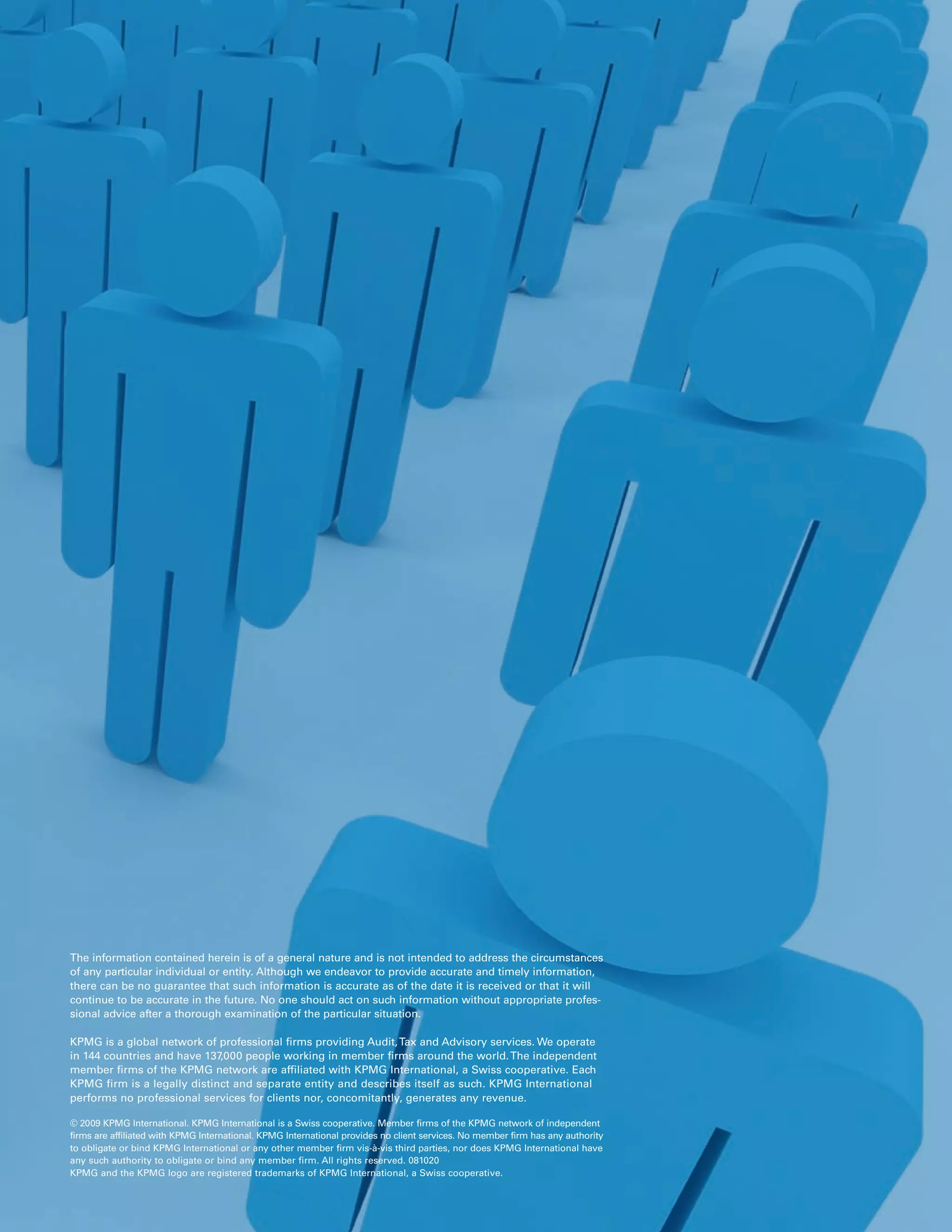 The information contained herein is of a general nature and is not intended to address the circumstances
of any particular individual or entity. Although we endeavor to provide accurate and timely information,
there can be no guarantee that such information is accurate as of the date it is received or that it will
continue to be accurate in the future. No one should act on such information without appropriate profes-
sional advice after a thorough examination of the particular situation.

KPMG is a global network of professional firms providing Audit, Tax and Advisory services. We operate
in 144 countries and have 137,000 people working in member firms around the world. The independent
member firms of the KPMG network are affiliated with KPMG International, a Swiss cooperative. Each
KPMG firm is a legally distinct and separate entity and describes itself as such. KPMG International
performs no professional services for clients nor, concomitantly, generates any revenue.

© 2009 KPMG International. KPMG International is a Swiss cooperative. Member firms of the KPMG network of independent
firms are affiliated with KPMG International. KPMG International provides no client services. No member firm has any authority
to obligate or bind KPMG International or any other member firm vis-à-vis third parties, nor does KPMG International have
any such authority to obligate or bind any member firm. All rights reserved. 081020
KPMG and the KPMG logo are registered trademarks of KPMG International, a Swiss cooperative.
 