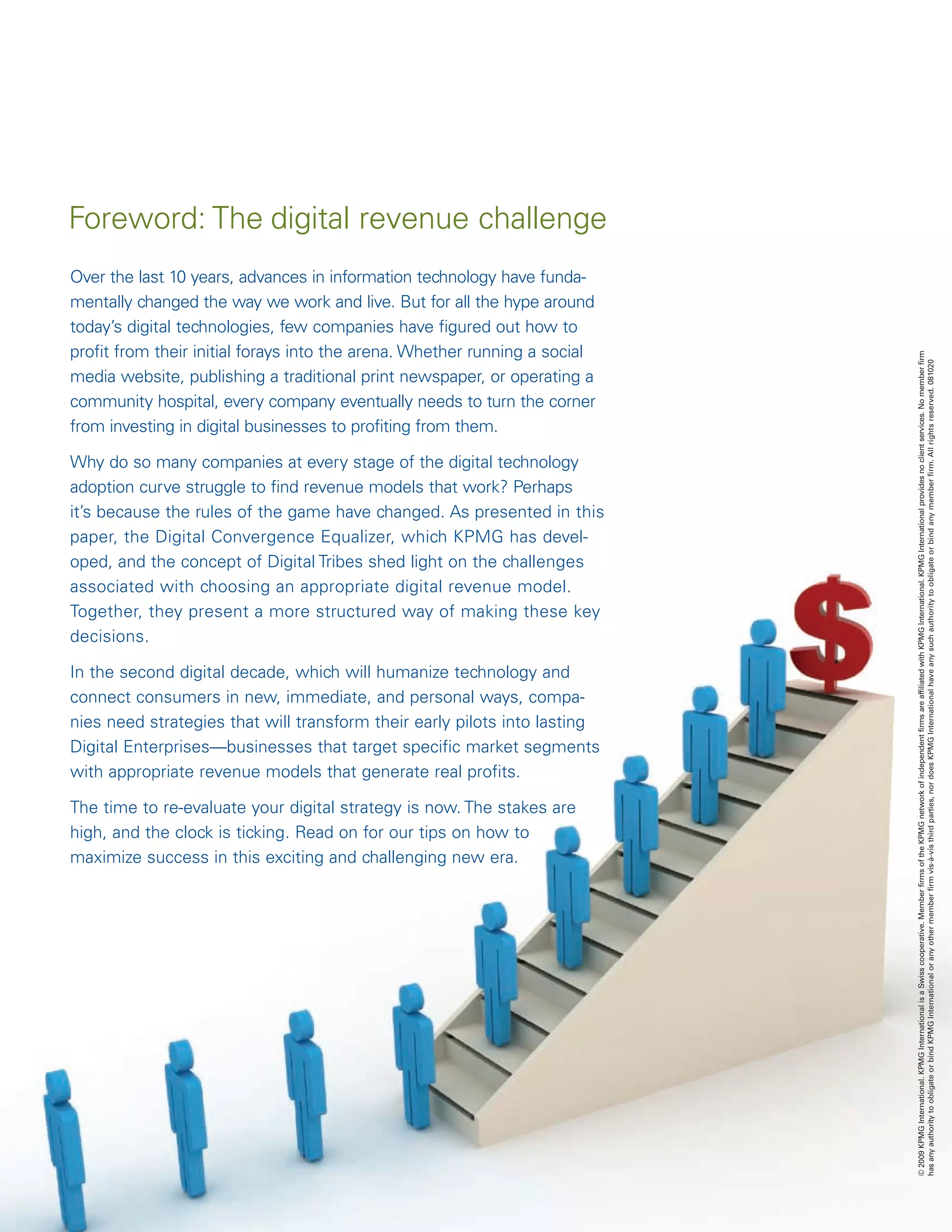 Foreword: The digital revenue challenge
Over the last 10 years, advances in information technology have funda-
mentally changed the way we work and live. But for all the hype around
today’s digital technologies, few companies have figured out how to
profit from their initial forays into the arena. Whether running a social




                                                                            © 2009 KPMG International. KPMG International is a Swiss cooperative. Member firms of the KPMG network of independent firms are affiliated with KPMG International. KPMG International provides no client services. No member firm
                                                                            has any authority to obligate or bind KPMG International or any other member firm vis-à-vis third parties, nor does KPMG International have any such authority to obligate or bind any member firm. All rights reserved. 081020
media website, publishing a traditional print newspaper, or operating a
community hospital, every company eventually needs to turn the corner
from investing in digital businesses to profiting from them.

Why do so many companies at every stage of the digital technology
adoption curve struggle to find revenue models that work? Perhaps
it’s because the rules of the game have changed. As presented in this
paper, the Digital Convergence Equalizer, which KPMG has devel-
oped, and the concept of Digital Tribes shed light on the challenges
associated with choosing an appropriate digital revenue model.
Together, they present a more structured way of making these key
decisions.

In the second digital decade, which will humanize technology and
connect consumers in new, immediate, and personal ways, compa-
nies need strategies that will transform their early pilots into lasting
Digital Enterprises—businesses that target specific market segments
with appropriate revenue models that generate real profits.

The time to re-evaluate your digital strategy is now. The stakes are
high, and the clock is ticking. Read on for our tips on how to
maximize success in this exciting and challenging new era.
 