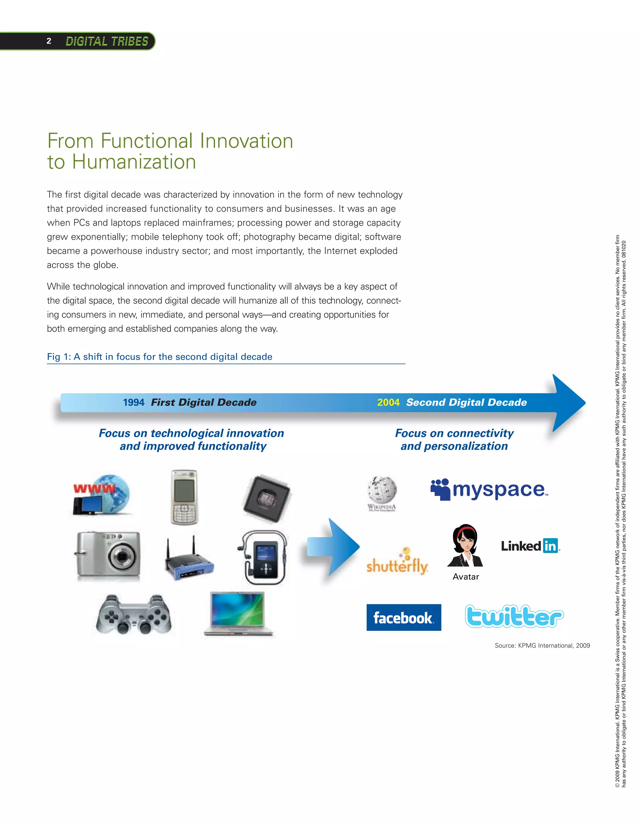 2




From Functional Innovation
to Humanization
The first digital decade was characterized by innovation in the form of new technology
that provided increased functionality to consumers and businesses. It was an age
when PCs and laptops replaced mainframes; processing power and storage capacity
grew exponentially; mobile telephony took off; photography became digital; software




                                                                                                                                               © 2009 KPMG International. KPMG International is a Swiss cooperative. Member firms of the KPMG network of independent firms are affiliated with KPMG International. KPMG International provides no client services. No member firm
                                                                                                                                               has any authority to obligate or bind KPMG International or any other member firm vis-à-vis third parties, nor does KPMG International have any such authority to obligate or bind any member firm. All rights reserved. 081020
became a powerhouse industry sector; and most importantly, the Internet exploded
across the globe.

While technological innovation and improved functionality will always be a key aspect of
the digital space, the second digital decade will humanize all of this technology, connect-
ing consumers in new, immediate, and personal ways—and creating opportunities for
both emerging and established companies along the way.


Fig 1: A shift in focus for the second digital decade



                   1994 First Digital Decade                                        2004 Second Digital Decade


             Focus on technological innovation                                           Focus on connectivity
                and improved functionality                                                and personalization




                                                                                                   Avatar




                                                                                                            Source: KPMG International, 2009




                                                                      Fig. 1
 