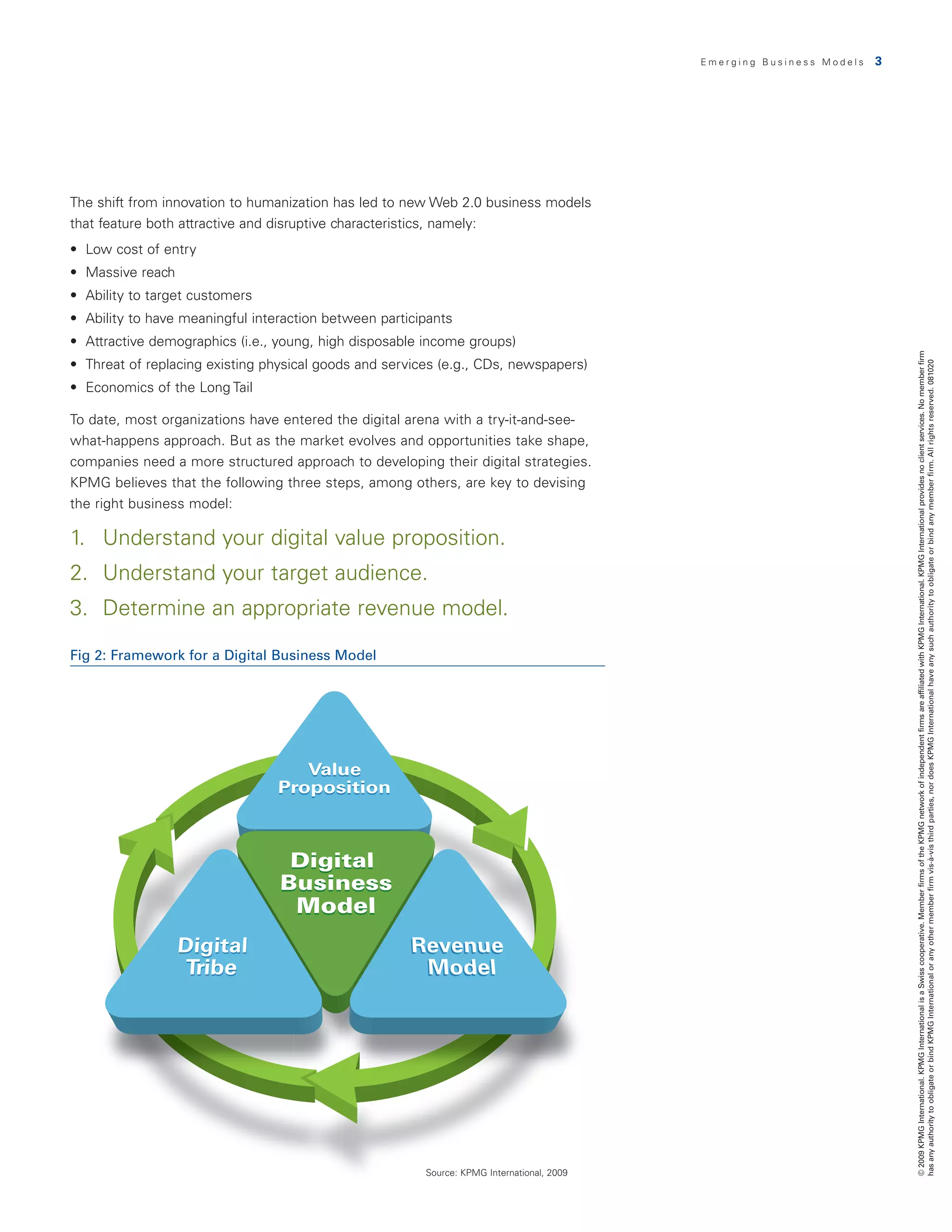 Emerging Business Models   3




The shift from innovation to humanization has led to new Web 2.0 business models
that feature both attractive and disruptive characteristics, namely:
•	 Low	cost	of	entry
•	 Massive	reach
•	 Ability	to	target	customers
•	 Ability	to	have	meaningful	interaction	between	participants
•	 Attractive	demographics	(i.e.,	young,	high	disposable	income	groups)




                                                                                                                           © 2009 KPMG International. KPMG International is a Swiss cooperative. Member firms of the KPMG network of independent firms are affiliated with KPMG International. KPMG International provides no client services. No member firm
•	 Threat	of	replacing	existing	physical	goods	and	services	(e.g.,	CDs,	newspapers)




                                                                                                                           has any authority to obligate or bind KPMG International or any other member firm vis-à-vis third parties, nor does KPMG International have any such authority to obligate or bind any member firm. All rights reserved. 081020
•	 Economics	of	the	Long	Tail

To date, most organizations have entered the digital arena with a try-it-and-see-
what-happens approach. But as the market evolves and opportunities take shape,
companies need a more structured approach to developing their digital strategies.
KPMG believes that the following three steps, among others, are key to devising
the right business model:

1. Understand your digital value proposition.
2. Understand your target audience.
3. Determine an appropriate revenue model.

Fig 2: Framework for a Digital Business Model




                                                         Source: KPMG International, 2009
 