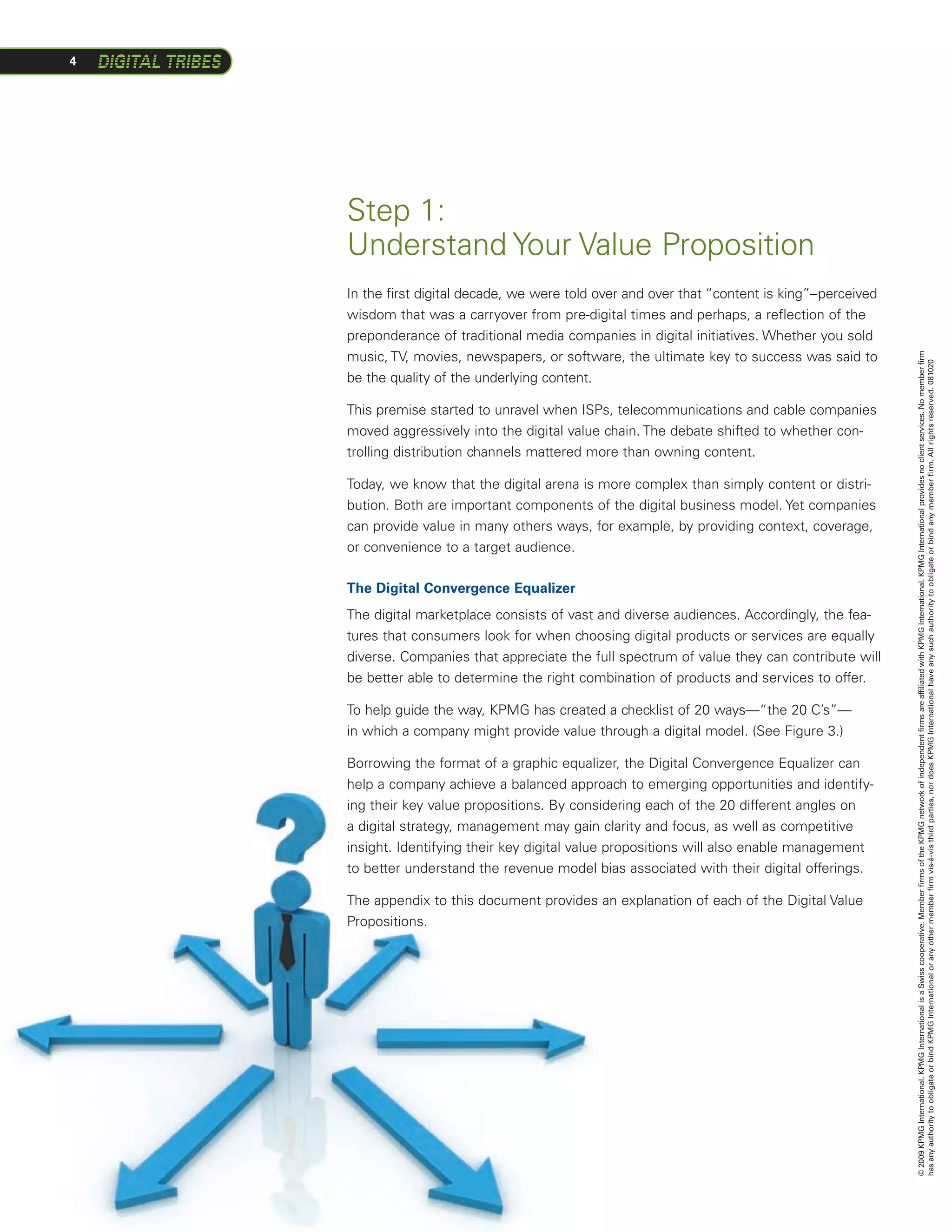 4




    Step 1:
    Understand Your Value Proposition
    In the first digital decade, we were told over and over that “content is king”–perceived
    wisdom that was a carryover from pre-digital times and perhaps, a reflection of the
    preponderance of traditional media companies in digital initiatives. Whether you sold
    music, TV, movies, newspapers, or software, the ultimate key to success was said to




                                                                                               © 2009 KPMG International. KPMG International is a Swiss cooperative. Member firms of the KPMG network of independent firms are affiliated with KPMG International. KPMG International provides no client services. No member firm
                                                                                               has any authority to obligate or bind KPMG International or any other member firm vis-à-vis third parties, nor does KPMG International have any such authority to obligate or bind any member firm. All rights reserved. 081020
    be the quality of the underlying content.

    This premise started to unravel when ISPs, telecommunications and cable companies
    moved aggressively into the digital value chain. The debate shifted to whether con-
    trolling distribution channels mattered more than owning content.

    Today, we know that the digital arena is more complex than simply content or distri-
    bution. Both are important components of the digital business model. Yet companies
    can provide value in many others ways, for example, by providing context, coverage,
    or convenience to a target audience.

    The Digital Convergence Equalizer
    The digital marketplace consists of vast and diverse audiences. Accordingly, the fea-
    tures that consumers look for when choosing digital products or services are equally
    diverse. Companies that appreciate the full spectrum of value they can contribute will
    be better able to determine the right combination of products and services to offer.

    To help guide the way, KPMG has created a checklist of 20 ways—“the 20 C’s”—
    in which a company might provide value through a digital model. (See Figure 3.)  

    Borrowing the format of a graphic equalizer, the Digital Convergence Equalizer can
    help a company achieve a balanced approach to emerging opportunities and identify-
    ing their key value propositions. By considering each of the 20 different angles on
    a digital strategy, management may gain clarity and focus, as well as competitive
    insight. Identifying their key digital value propositions will also enable management
    to better understand the revenue model bias associated with their digital offerings.

    The appendix to this document provides an explanation of each of the Digital Value
    Propositions.
 