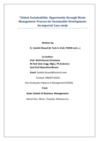 “Global Sustainability Opportunity through Waste
Management Process for Sustainable Development:
An imperial Case study
Written by:
Er. Sambit Biswal (B. Tech in Civil, PGDM cont...)
Co Author:
Prof. Nishit Kumar Srivastava
M.Tech (Ind. Engg. Mgt.), Ph.D.(Cont.)
Asst.Prof Operations&Lscm
Email: Sambit.biswal@hotmail.com
Contact- 094397 62322
Post-Graduation Diploma in Management (PGDM)
From
Asian School of Business Management
SikshaVihar, Bhola, Chandaka, Bhubaneswar
 