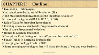  Evolution of Technologies
Introduction to the Industrial Revolution (IR)
The Most Important Inventions of the Industrial Revolution
Historical Background (IR 1.0, IR 2.0, IR 3.0)
 Role of Data for Emerging Technologies
 Enabling devices and network (Programmable devices)
list of some Programmable devices
 Human to Machine Interaction
Disciplines Contributing to Human-Computer Interaction (HCI)
 Future Trends in Emerging Technologies
Emerging technology trends in 2019
Some emerging technologies that will shape the future of you and your business
3/8/2022 Prepared by: Fentahu N. 1
CHAPTER I: Outline
 