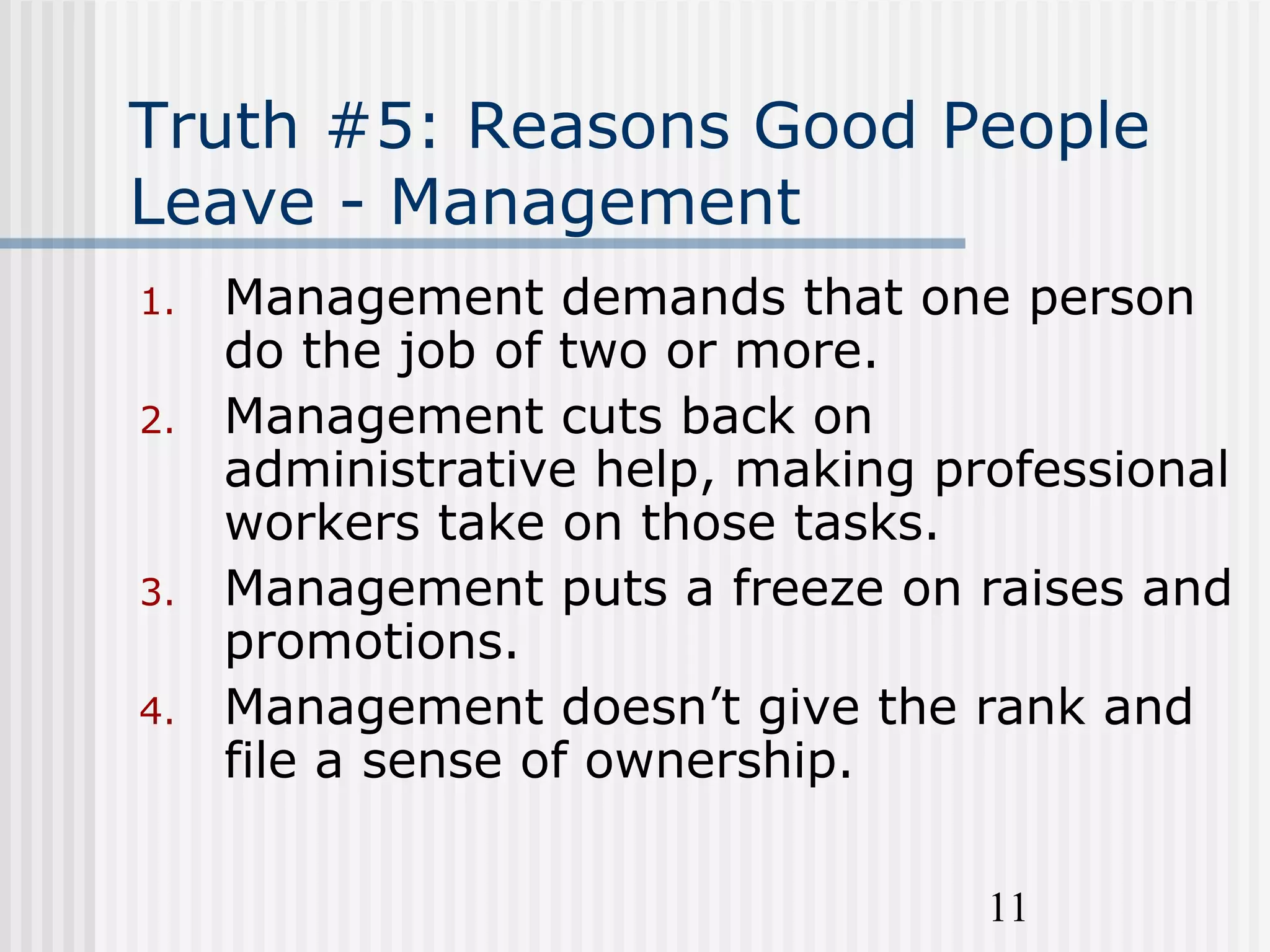11
Truth #5: Reasons Good People
Leave - Management
1. Management demands that one person
do the job of two or more.
2. Management cuts back on
administrative help, making professional
workers take on those tasks.
3. Management puts a freeze on raises and
promotions.
4. Management doesn’t give the rank and
file a sense of ownership.
 