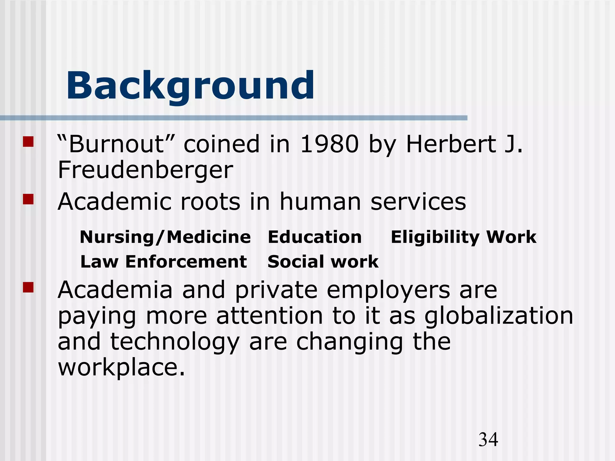 34
Background
 “Burnout” coined in 1980 by Herbert J.
Freudenberger
 Academic roots in human services
Nursing/Medicine Education Eligibility Work
Law Enforcement Social work
 Academia and private employers are
paying more attention to it as globalization
and technology are changing the
workplace.
 