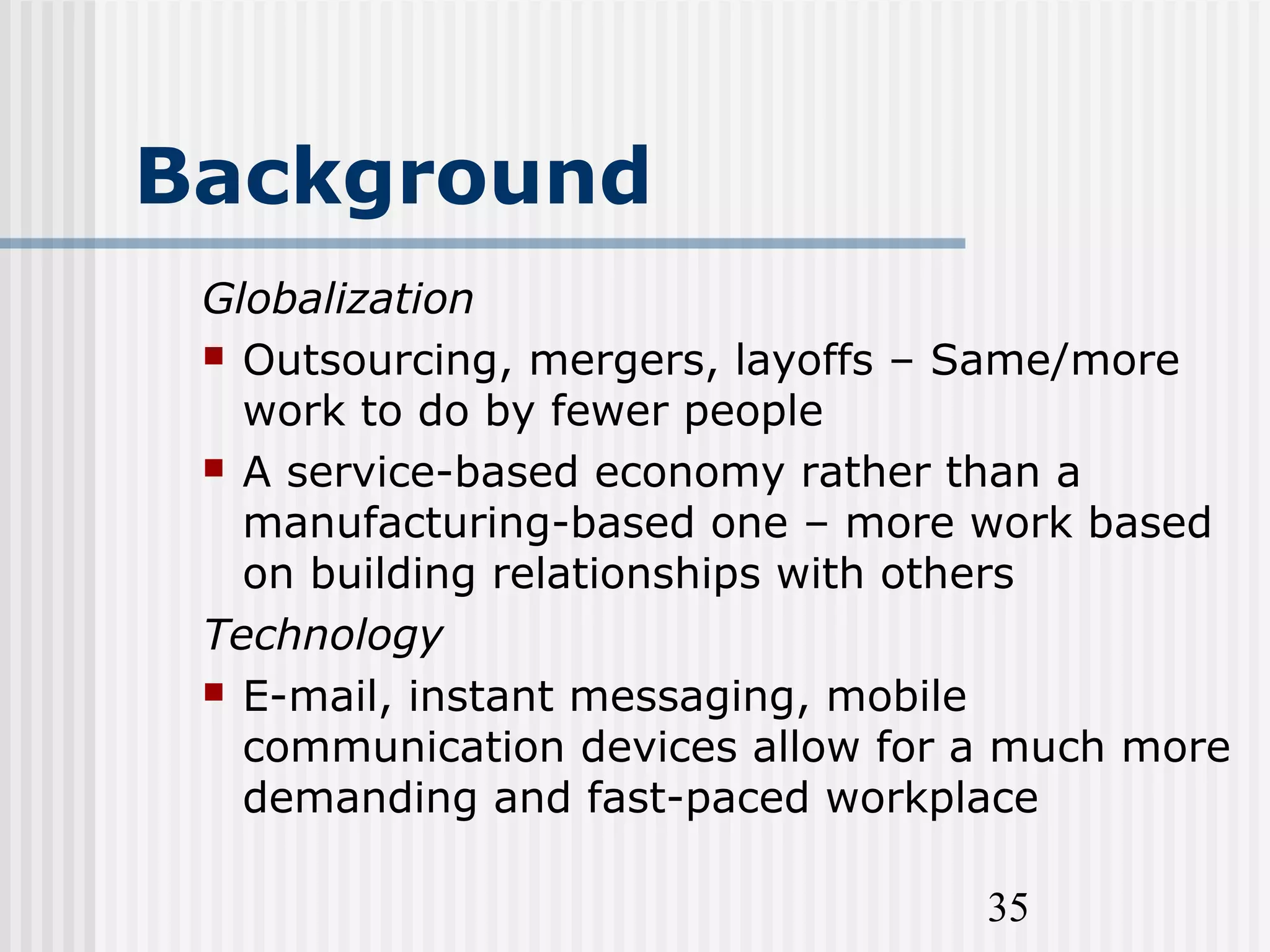 35
Background
Globalization
 Outsourcing, mergers, layoffs – Same/more
work to do by fewer people
 A service-based economy rather than a
manufacturing-based one – more work based
on building relationships with others
Technology
 E-mail, instant messaging, mobile
communication devices allow for a much more
demanding and fast-paced workplace
 