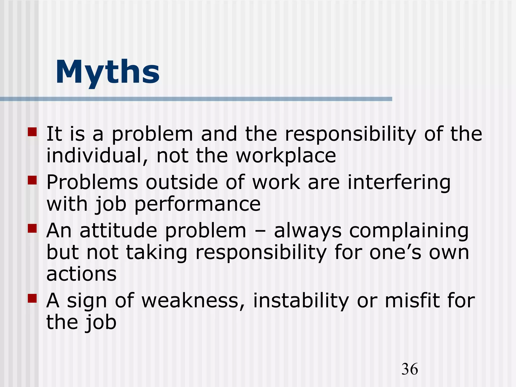 36
Myths
 It is a problem and the responsibility of the
individual, not the workplace
 Problems outside of work are interfering
with job performance
 An attitude problem – always complaining
but not taking responsibility for one’s own
actions
 A sign of weakness, instability or misfit for
the job
 