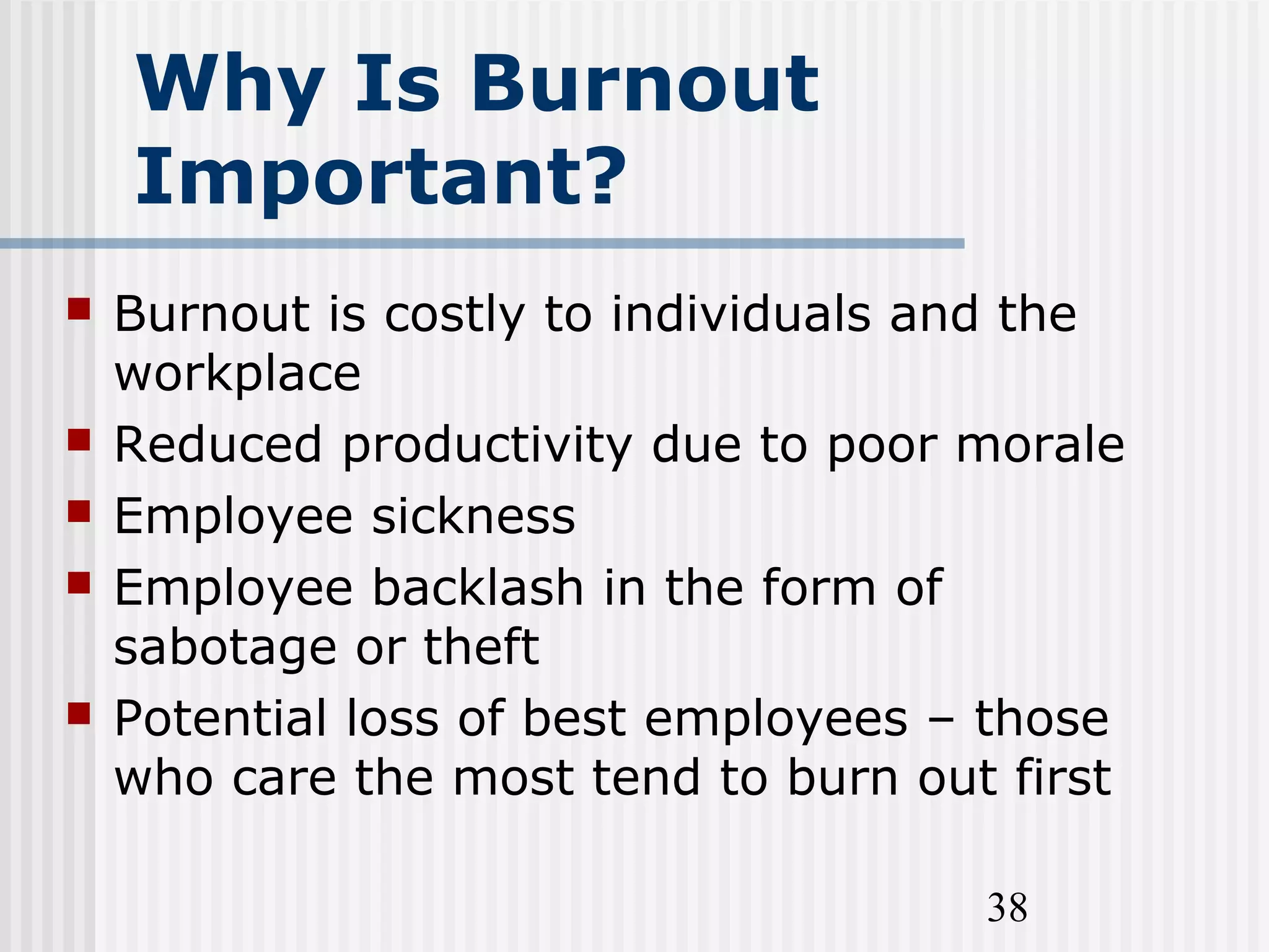 38
Why Is Burnout
Important?
 Burnout is costly to individuals and the
workplace
 Reduced productivity due to poor morale
 Employee sickness
 Employee backlash in the form of
sabotage or theft
 Potential loss of best employees – those
who care the most tend to burn out first
 