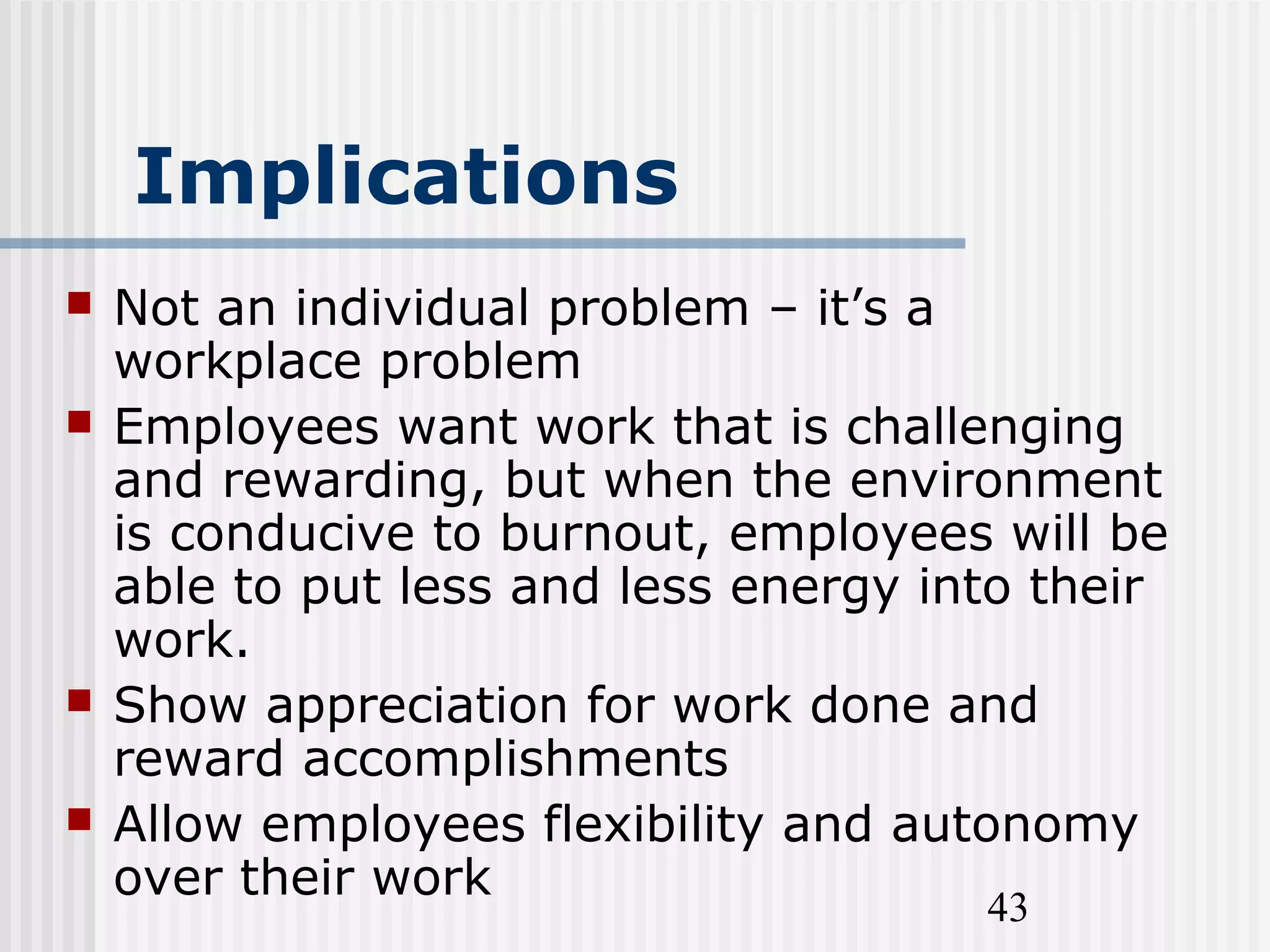 43
Implications
 Not an individual problem – it’s a
workplace problem
 Employees want work that is challenging
and rewarding, but when the environment
is conducive to burnout, employees will be
able to put less and less energy into their
work.
 Show appreciation for work done and
reward accomplishments
 Allow employees flexibility and autonomy
over their work
 