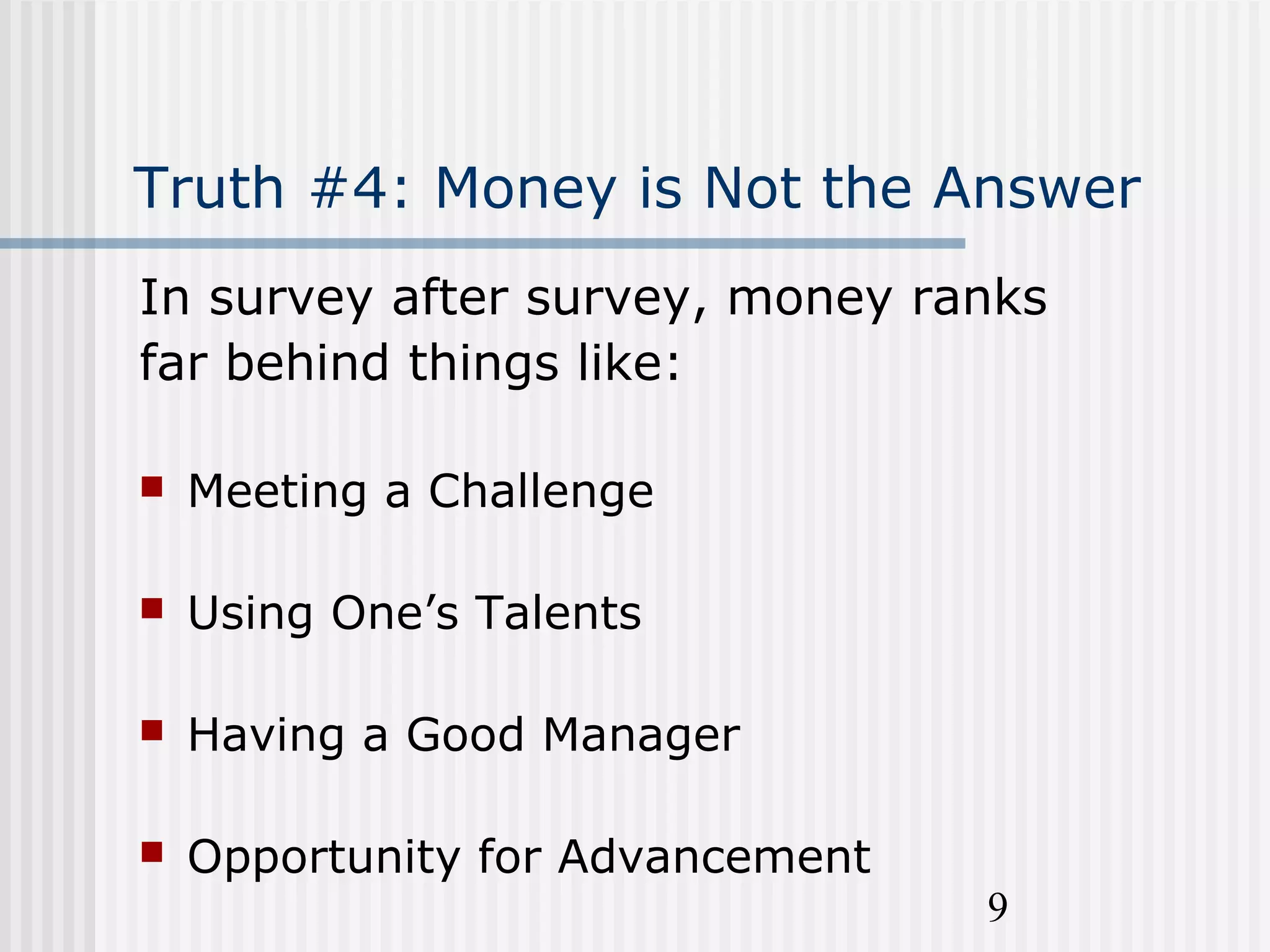 9
Truth #4: Money is Not the Answer
In survey after survey, money ranks
far behind things like:
 Meeting a Challenge
 Using One’s Talents
 Having a Good Manager
 Opportunity for Advancement
 