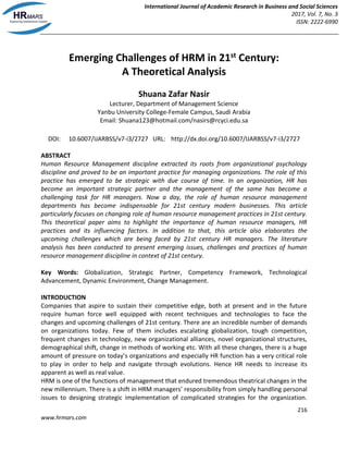 International Journal of Academic Research in Business and Social Sciences
2017, Vol. 7, No. 3
ISSN: 2222-6990
216
www.hrmars.com
Emerging Challenges of HRM in 21st
Century:
A Theoretical Analysis
Shuana Zafar Nasir
Lecturer, Department of Management Science
Yanbu University College-Female Campus, Saudi Arabia
Email: Shuana123@hotmail.com/nasirs@rcyci.edu.sa
DOI: 10.6007/IJARBSS/v7-i3/2727 URL: http://dx.doi.org/10.6007/IJARBSS/v7-i3/2727
ABSTRACT
Human Resource Management discipline extracted its roots from organizational psychology
discipline and proved to be an important practice for managing organizations. The role of this
practice has emerged to be strategic with due course of time. In an organization, HR has
become an important strategic partner and the management of the same has become a
challenging task for HR managers. Now a day, the role of human resource management
departments has become indispensable for 21st century modern businesses. This article
particularly focuses on changing role of human resource management practices in 21st century.
This theoretical paper aims to highlight the importance of human resource managers, HR
practices and its influencing factors. In addition to that, this article also elaborates the
upcoming challenges which are being faced by 21st century HR managers. The literature
analysis has been conducted to present emerging issues, challenges and practices of human
resource management discipline in context of 21st century.
Key Words: Globalization, Strategic Partner, Competency Framework, Technological
Advancement, Dynamic Environment, Change Management.
INTRODUCTION
Companies that aspire to sustain their competitive edge, both at present and in the future
require human force well equipped with recent techniques and technologies to face the
changes and upcoming challenges of 21st century. There are an incredible number of demands
on organizations today. Few of them includes escalating globalization, tough competition,
frequent changes in technology, new organizational alliances, novel organizational structures,
demographical shift, change in methods of working etc. With all these changes, there is a huge
amount of pressure on today’s organizations and especially HR function has a very critical role
to play in order to help and navigate through evolutions. Hence HR needs to increase its
apparent as well as real value.
HRM is one of the functions of management that endured tremendous theatrical changes in the
new millennium. There is a shift in HRM managers’ responsibility from simply handling personal
issues to designing strategic implementation of complicated strategies for the organization.
 