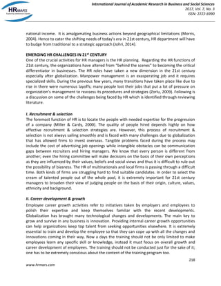 International Journal of Academic Research in Business and Social Sciences
2017, Vol. 7, No. 3
ISSN: 2222-6990
218
www.hrmars.com
national income. It is amalgamating business actions beyond geographical limitations (Morris,
2004). Hence to cater the shifting needs of today’s era in 21st century, HR department will have
to budge from traditional to a strategic approach (Johri, 2014).
EMERGING HR CHALLENGES IN 21st CENTURY
One of the crucial activities for HR managers is the HR planning. Regarding the HR functions of
21st century, the organizations have altered from “behind the scenes” to becoming the critical
differentiator in businesses. The HR roles have taken a new dimension in the 21st century
especially after globalization. Manpower management is an exasperating job and it requires
specialized skills. During the previous few years, many transitions have taken place like due to
rise in there were numerous layoffs; many people lost their jobs that put a lot of pressure on
organization’s management to reassess its procedures and strategies (Zorlu, 2009). Following is
a discussion on some of the challenges being faced by HR which is identified through reviewing
literature.
I. Recruitment & selection
The foremost function of HR is to locate the people with needed expertise for the progression
of a company (Miller & Cardy, 2000). The quality of people hired depends highly on how
effective recruitment & selection strategies are. However, this process of recruitment &
selection is not always sailing smoothly and is faced with many challenges due to globalization
that has allowed firms to invest overseas. Tangible problems faced during the process may
include the cost of advertising job openings while intangible obstacles can be communication
gaps between recruiters and hiring managers. We know that every person is different from
another; even the hiring committee will make decisions on the basis of their own perceptions
as they are influenced by their values, beliefs and social views and thus it is difficult to rule out
the possibility of biasness. The HR of multinationals and local firms is passing through a difficult
time. Both kinds of firms are struggling hard to find suitable candidates. In order to select the
cream of talented people out of the whole pool, it is extremely important for 21st century
managers to broaden their view of judging people on the basis of their origin, culture, values,
ethnicity and background.
II. Career development & growth
Employee career growth activities refer to initiatives taken by employers and employees to
polish their expertise and keep themselves familiar with the recent developments.
Globalization has brought many technological changes and developments. The main key to
grow and survive in any business is innovation. Providing internal career growth opportunities
can help organizations keep top talent from seeking opportunities elsewhere. It is extremely
essential to train and develop the employee so that they can cope up with all the changes and
innovations coming in their way. Now a days the training should not be only limited to make
employees learn any specific skill or knowledge, instead it must focus on overall growth and
career development of employees. The training should not be conducted just for the sake of it;
one has to be extremely conscious about the content of the training program too.
 