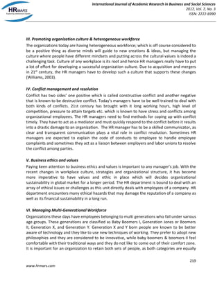 International Journal of Academic Research in Business and Social Sciences
2017, Vol. 7, No. 3
ISSN: 2222-6990
219
www.hrmars.com
III. Promoting organization culture & heterogeneous workforce
The organizations today are having heterogeneous workforce; which is off course considered to
be a positive thing as diverse minds will guide to new creations & ideas, but managing the
culture where people have different mindsets and putting across the cultural values is indeed a
challenging task. Culture of any workplace is its root and hence HR managers really have to put
a lot of effort for developing a successful organization culture. Due to acquisition and mergers
in 21st century, the HR managers have to develop such a culture that supports these changes
(Williams, 2003).
IV. Conflict management and resolution
Conflict has two sides’ one positive which is called constructive conflict and another negative
that is known to be destructive conflict. Today’s managers have to be well trained to deal with
both kinds of conflicts. 21st century has brought with it long working hours, high level of
competition, pressure to attain targets etc. which is known to have stress and conflicts among
organizational employees. The HR managers need to find methods for coping up with conflict
timely. They have to act as a mediator and must quickly respond to the conflict before it results
into a drastic damage to an organization. The HR manager has to be a skilled communicator, as
clear and transparent communication plays a vital role in conflict resolution. Sometimes HR
managers are expected to explain the code of conducts to employee to handle employee
complaints and sometimes they act as a liaison between employers and labor unions to resolve
the conflict among parties.
V. Business ethics and values
Paying keen attention to business ethics and values is important to any manager’s job. With the
recent changes in workplace culture, strategies and organizational structure, it has become
more imperative to have values and ethic in place which will decides organizational
sustainability in global market for a longer period. The HR department is bound to deal with an
array of ethical issues or challenges as this unit directly deals with employees of a company. HR
department encounters many ethical hazards that may damage the reputation of a company as
well as its financial sustainability in a long run.
VI. Managing Multi-Generational Workforce
Organizations these days have employees belonging to multi generations who fall under various
age groups. These generations are classified as Baby Boomers I, Generation Jones or Boomers
II, Generation X, and Generation Y. Generation X and Y born people are known to be better
aware of technology and they like to use new techniques of working. They prefer to adopt new
philosophies and they are considered to be innovative, while baby boomers & boomers II feel
comfortable with their traditional ways and they do not like to come out of their comfort zone.
It is important for an organization to retain both sets of people, as both categories are equally
 