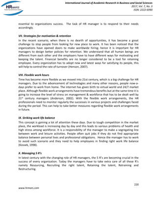 International Journal of Academic Research in Business and Social Sciences
2017, Vol. 7, No. 3
ISSN: 2222-6990
220
www.hrmars.com
essential to organizations success. The task of HR manager is to respond to their needs
accordingly.
VII. Strategies for motivation & retention
In the recent scenario, when there is no dearth of opportunities, it has become a great
challenge to stop people from looking for new place to work. It has been noticed that the
organizations have opened doors to make worldwide hiring; hence it is important for HR
managers to design better policies for retention. We understand that all human beings are
different from each other and the employers have to have different ways for motivating and
keeping the talent. Financial benefits are no longer considered to be a tool for retaining
employee. Every organization has to adopt new and latest ways for satisfying its people, this
will help to control the rate of turnover (Henson, 2007).
VIII. Flexible work hours
Time has become more flexible as we moved into 21st century, which is a big challenge for HR
managers. Due to the advancement of technologies and many other reasons, people now-a-
days prefer to work from home. The internet has given birth to virtual world and 24/7 market
place. Although flexible work arrangements have tremendous benefits but at the same time it is
going to increase the level of stress on management & workforce that has to be dealt well by
21st century managers (Anderson, 2002). With the flexible work arrangements, the HR
professionals need to monitor regularly the successes in various projects and challenges faced
during the period. This can help to take better measures regarding flexible work arrangements
in future.
IX. Striking work life balance
This concept is gaining a lot of attention these days. Due to tough competition in the market
place, the workload is increasing day by day and this leads to various problems of health and
high stress among workforce. It is a responsibility of the manager to make a segregating line
between work and leisure activities. People often quit jobs if they do not find appropriate
balance between personal lives and professional obligations. Hence the manager has to work
to avoid such scenario and they need to help employees in finding right work life balance
(Kossek, 1998).
X. Managing 5 R’s
In latest century with the changing role of HR managers, the 5 R’s are becoming crucial in the
success of every organization. Today the managers have to take extra care of all these R’s
namely Resourcing, Recruiting the right talent, Retaining the talent, Retraining and
Restructuring.
 