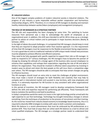 International Journal of Academic Research in Business and Social Sciences
2017, Vol. 7, No. 3
ISSN: 2222-6990
221
www.hrmars.com
XI. Industrial relations
One of the biggest complex problems of modern industrial society is Industrial relations. The
progress of any industry is quite impossible without worker cooperation and harmonious
relationships (Argyris, 1977). Therefore, it is in interest of HR managers to develop and maintain
healthy relationships between worker/labors (employees) and management (employers).
THE ROLE OF HR MANAGER AS A STRATEGIC PARTNER
The HR role and responsibility has been changing for some time. The switching to human
resources from personnel was a step to acknowledge the worth of employees as an
organizational asset. In addition, this shift was intended to call for HR to show up as a strategic
partner to advice on critical matters and to participate in major business decisions (Beatty &
Schneier, 1997).
In the light of above discussed challenges, it is proposed that HR managers should keep in mind
that they are required to adopt proactive rather than reactive approach. It is the requirement
of time that HR managers must be responsive to the flexible environment facing organizations.
It is not a good idea to stick to traditional methods to fulfill unique needs instead new processes
must be adopted to achieve effective and efficient outcomes.
They need to be fully equipped with specific expertise to support their role as HR manager. In
order to respond to 21st century challenges, the HR managers have to become the pioneer of
change by showing the attitude of a change agent of the business who counsel employees to
enhance their capabilities and reshape their expectations regarding the role of HR and what it
delivers for organization. They should be involved in effective talent acquisition by investing in
modern ways to attract and retain the best people as this will incur them a competitive edge
over others. The HR managers should be able to anticipate that how certain changes are going
to influence business.
The HR managers should travel an extra mile to meet the challenges of global environment;
they must make a bunch of strategies for both flexibility and creativity that may help to
compete well in international market and succeed in new territory, with new employees and
clients. It is extremely important for HR function to stay consistent with other organizational
functions or units.
In this period of transition, the HR managers need to develop competency framework that
defines the skills and expertise required for performing job efficiently. These frameworks will
help to revitalize the workforce and lead to excellence.
In today’s competitive world the need is to invest in the right technology and be armed with the
right expertise to use that technology. Technology has brought tremendous changes in almost
everything; from the techniques of production to the process of recruitment and then training.
As the trend has moved from industry based economy to knowledge based economy, thus it is
required to diversify HRM strategies to endow with value to both customers and employees.
Work life balance is a recent phenomenon that must be embraced by HR professionals as a
positive drift. They must look at ways that can utilize work life balance as a tool to attract and
retain qualified employees. The HR manager as a strategic partner needs to understand that
 