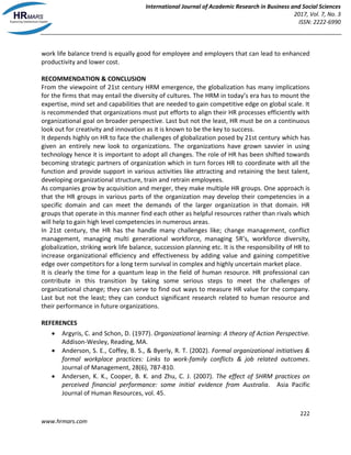 International Journal of Academic Research in Business and Social Sciences
2017, Vol. 7, No. 3
ISSN: 2222-6990
222
www.hrmars.com
work life balance trend is equally good for employee and employers that can lead to enhanced
productivity and lower cost.
RECOMMENDATION & CONCLUSION
From the viewpoint of 21st century HRM emergence, the globalization has many implications
for the firms that may entail the diversity of cultures. The HRM in today’s era has to mount the
expertise, mind set and capabilities that are needed to gain competitive edge on global scale. It
is recommended that organizations must put efforts to align their HR processes efficiently with
organizational goal on broader perspective. Last but not the least, HR must be on a continuous
look out for creativity and innovation as it is known to be the key to success.
It depends highly on HR to face the challenges of globalization posed by 21st century which has
given an entirely new look to organizations. The organizations have grown savvier in using
technology hence it is important to adopt all changes. The role of HR has been shifted towards
becoming strategic partners of organization which in turn forces HR to coordinate with all the
function and provide support in various activities like attracting and retaining the best talent,
developing organizational structure, train and retrain employees.
As companies grow by acquisition and merger, they make multiple HR groups. One approach is
that the HR groups in various parts of the organization may develop their competencies in a
specific domain and can meet the demands of the larger organization in that domain. HR
groups that operate in this manner find each other as helpful resources rather than rivals which
will help to gain high level competencies in numerous areas.
In 21st century, the HR has the handle many challenges like; change management, conflict
management, managing multi generational workforce, managing 5R’s, workforce diversity,
globalization, striking work life balance, succession planning etc. It is the responsibility of HR to
increase organizational efficiency and effectiveness by adding value and gaining competitive
edge over competitors for a long term survival in complex and highly uncertain market place.
It is clearly the time for a quantum leap in the field of human resource. HR professional can
contribute in this transition by taking some serious steps to meet the challenges of
organizational change; they can serve to find out ways to measure HR value for the company.
Last but not the least; they can conduct significant research related to human resource and
their performance in future organizations.
REFERENCES
 Argyris, C. and Schon, D. (1977). Organizational learning: A theory of Action Perspective.
Addison-Wesley, Reading, MA.
 Anderson, S. E., Coffey, B. S., & Byerly, R. T. (2002). Formal organizational initiatives &
formal workplace practices: Links to work-family conflicts & job related outcomes.
Journal of Management, 28(6), 787-810.
 Andersen, K. K., Cooper, B. K. and Zhu, C. J. (2007). The effect of SHRM practices on
perceived financial performance: some initial evidence from Australia. Asia Pacific
Journal of Human Resources, vol. 45.
 
