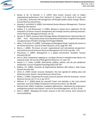 International Journal of Academic Research in Business and Social Sciences
2017, Vol. 7, No. 3
ISSN: 2222-6990
223
www.hrmars.com
 Beatty, R. W., & Schneier, C. E. (1997). New human resource roles to impact
organizational performance: From "partners" to "players." In D. Ulrich, M. R. Losey, and
G. Lake (Eds.), Tomorrow's HR management: 48 thought leaders call for change. Boston:
Harvard Business School Press.
 Dowling P. and Welch D. (2004). International Human Resource Management. Thomson
Publishing International.
 Golden, K. A. and Ramanujam, V. (1985). Between a dream and a nightmare: On the
integration of human resource management and strategic business planning processes.
Human Resource Management Review, vol. 24.
 Henson, R. (2007). Looming Talent Shortage Rattles HR Departments. Retrieved May 23,
2007, from http://www.oracle.com/newsletters/information-insight/humancapital-
management/jan-07/talent-shortage.html?msgid=5306226
 Miller, J.S & Cardy, R.L (2000). Technology and Managing People: keeping the Human in
the Human Resources. Journal of labor Research, vol 21, page 447- 461.
 Morris, J. (2004). The future of work: organizational and international perspectives’.
International Journal of Human Resource Management Vol 15 No 2 pp 263 – 275.
 Theunissen, C. (2007). Management in a global environment. Auckland: Pearson
Education NZ Ltd.
 Johri A. 2014, Competency mapping as a strategic HR tool in manufacturing industry: An
empirical study. IUP Journal of Management Research, 13, 3 pp 7-24
 Kossek, E. E., Ozeki, C.(1998). Work-family conflicts, policies, and the job satisfaction
relationship. Journal of Applied Psychology 83(2):139-149.
 Robbins, S.P. (2005). Essentials of Organizational Behavior (8th edition.). New Jersey:
Pearson Prentice Hall.
 Ulrich, D. (1997). Human resource champions: the next agenda for adding value and
delivering results. Boston: Harvard Business School Press.
 Walker, J. (1994). Integrating the human resources function with the businesses. Human
Resource Journal, vol. 17, no. 2, pp. 59-77.
 Williams, B. T. (2003). Speak for yourself? Power and hybridity in the cross-cultural
classroom. Journal of College Composition and Communication, 54, 586-609
 Wong & Snell. (2003). Employees’ workplace effectiveness: implication for performance
management practice and research. Journal of Journal Management, vol 29, p 53-69.
 Zorlu S. (2009). Managing the human resource in the 21st century. Zorlu senyucel &
ventus publishing.
 